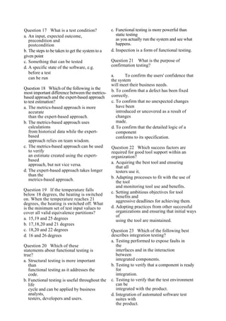Question 17 What is a test condition?
a. An input, expected outcome,
precondition and
postcondition
b. The steps to be taken to get the system to a
given point
c. Something that can be tested
d. A specific state of the software, e.g.
before a test
can be run
Question 18 Which of the following is the
most important difference between the metrics-
based approach and the expert-based approach
to test estimation?
a. The metrics-based approach is more
accurate
than the expert-based approach.
b. The metrics-based approach uses
calculations
from historical data while the expert-
based
approach relies on team wisdom.
c. The metrics-based approach can be used
to verify
an estimate created using the expert-
based
approach, but not vice versa.
d. The expert-based approach takes longer
than the
metrics-based approach.
Question 19 If the temperature falls
below 18 degrees, the heating is switched
on. When the temperature reaches 21
degrees, the heating is switched off. What
is the minimum set of test input values to
cover all valid equivalence partitions?
a. 15,19 and 25 degrees
b. 17,18,20 and 21 degrees
c. 18,20 and 22 degrees
d. 16 and 26 degrees
Question 20 Which of these
statements about functional testing is
true?
a. Structural testing is more important
than
functional testing as it addresses the
code.
b. Functional testing is useful throughout the
life
cycle and can be applied by business
analysts,
testers, developers and users.
c. Functional testing is more powerful than
static testing
as you actually run the system and see what
happens.
d. Inspection is a form of functional testing.
Question 21 What is the purpose of
confirmation testing?
a. To confirm the users' confidence that
the system
will meet their business needs.
b. To confirm that a defect has been fixed
correctly.
c. To confirm that no unexpected changes
have been
introduced or uncovered as a result of
changes
made.
d. To confirm that the detailed logic of a
component
conforms to its specification.
Question 22 Which success factors are
required for good tool support within an
organization?
a. Acquiring the best tool and ensuring
that all
testers use it.
b. Adapting processes to fit with the use of
the tool
and monitoring tool use and benefits.
c. Setting ambitious objectives for tool
benefits and
aggressive deadlines for achieving them.
d. Adopting practices from other successful
organizations and ensuring that initial ways
of
using the tool are maintained.
Question 23 Which of the following best
describes integration testing?
a. Testing performed to expose faults in
the
interfaces and in the interaction
between
integrated components.
b. Testing to verify that a component is ready
for
integration.
c. Testing to verify that the test environment
can be
integrated with the product.
d. Integration of automated software test
suites with
the product.
 