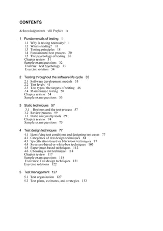 CONTENTS
Acknowledgements viii Preface ix
1 Fundamentals of testing 1
1.1 Why is testing necessary? 1
1.2 What is testing? 11
1.3 Testing principles 18
1.4 Fundamental test process 20
1.5 The psychology of testing 26
Chapter review 31
Sample exam questions 32
Exercise: Test psychology 33
Exercise solution 34
2 Testing throughout the software life cycle 35
2.1 Software development models 35
2.2 Test levels 41
2.3 Test types: the targets of testing 46
2.4 Maintenance testing 50
Chapter review 54
Sample exam questions 55
3 Static techniques 57
3.1 Reviews and the test process 57
3.2 Review process 59
3.3 Static analysis by tools 69
Chapter review 74
Sample exam questions 75
4 Test design techniques 77
4.1 Identifying test conditions and designing test cases 77
4.2 Categories of test design techniques 84
4.3 Specification-based or black-box techniques 87
4.4 Structure-based or white-box techniques 105
4.5 Experience-based techniques 112
4.6 Choosing a test technique 114
Chapter review 117
Sample exam questions 118
Exercises: Test design techniques 121
Exercise solutions 122
5 Test management 127
5.1 Test organization 127
5.2 Test plans, estimates, and strategies 132
 
