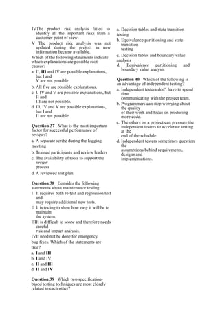 IVThe product risk analysis failed to
identify all the important risks from a
customer point of view.
V The product risk analysis was not
updated during the project as new
information became available.
Which of the following statements indicate
which explanations are possible root
causes?
a. II, III and IV are possible explanations,
but I and
V are not possible.
b. All five are possible explanations.
c. I, IV and V are possible explanations, but
II and
III are not possible.
d. Ill, IV and V are possible explanations,
but I and
II are not possible.
Question 37 What is the most important
factor for successful performance of
reviews?
a. A separate scribe during the logging
meeting
b. Trained participants and review leaders
c. The availability of tools to support the
review
process
d. A reviewed test plan
Question 38 Consider the following
statements about maintenance testing:
I It requires both re-test and regression test
and
may require additional new tests.
II It is testing to show how easy it will be to
maintain
the system.
IIIIt is difficult to scope and therefore needs
careful
risk and impact analysis.
IVIt need not be done for emergency
bug fixes. Which of the statements are
true?
a. I and III
b. I and IV
c. II and III
d. II and IV
Question 39 Which two specification-
based testing techniques are most closely
related to each other?
a. Decision tables and state transition
testing
b. Equivalence partitioning and state
transition
testing
c. Decision tables and boundary value
analysis
d. Equivalence partitioning and
boundary value analysis
Question 40 Which of the following is
an advantage of independent testing?
a. Independent testers don't have to spend
time
communicating with the project team.
b. Programmers can stop worrying about
the quality
of their work and focus on producing
more code.
c. The others on a project can pressure the
independent testers to accelerate testing
at the
end of the schedule.
d. Independent testers sometimes question
the
assumptions behind requirements,
designs and
implementations.
 