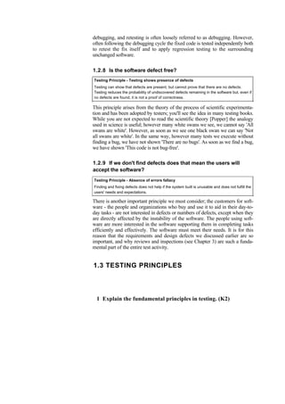 debugging, and retesting is often loosely referred to as debugging. However,
often following the debugging cycle the fixed code is tested independently both
to retest the fix itself and to apply regression testing to the surrounding
unchanged software.
1.2.8 Is the software defect free?
Testing Principle - Testing shows presence of defects
Testing can show that defects are present, but cannot prove that there are no defects.
Testing reduces the probability of undiscovered defects remaining in the software but, even if
no defects are found, it is not a proof of correctness.
This principle arises from the theory of the process of scientific experimenta-
tion and has been adopted by testers; you'll see the idea in many testing books.
While you are not expected to read the scientific theory [Popper] the analogy
used in science is useful; however many white swans we see, we cannot say 'All
swans are white'. However, as soon as we see one black swan we can say 'Not
all swans are white'. In the same way, however many tests we execute without
finding a bug, we have not shown 'There are no bugs'. As soon as we find a bug,
we have shown 'This code is not bug-free'.
1.2.9 If we don't find defects does that mean the users will
accept the software?
Testing Principle - Absence of errors fallacy
Finding and fixing defects does not help if the system built is unusable and does not fulfill the
users' needs and expectations.
There is another important principle we must consider; the customers for soft-
ware - the people and organizations who buy and use it to aid in their day-to-
day tasks - are not interested in defects or numbers of defects, except when they
are directly affected by the instability of the software. The people using soft-
ware are more interested in the software supporting them in completing tasks
efficiently and effectively. The software must meet their needs. It is for this
reason that the requirements and design defects we discussed earlier are so
important, and why reviews and inspections (see Chapter 3) are such a funda-
mental part of the entire test activity.
1.3 TESTING PRINCIPLES
1 Explain the fundamental principles in testing. (K2)
 