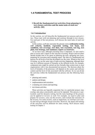 1.4 FUNDAMENTAL TEST PROCESS
1 Recall the fundamental test activities from planning to
test closure activities and the main tasks of each test
activity. (Kl)
1.4.1 Introduction
In this section, we will describe the fundamental test process and activi-
ties. These start with test planning and continue through to test closure.
For each part of the test process, we'll discuss the main tasks of each test
activity.
In this section, you'll also encounter the glossary terms confirmation testing,
exit criteria, incident, regression testing, test basis, test
condition, test coverage, test data, test execution, test log, test
plan, test strategy, test summary report and testware.
As we have seen, although executing tests is important, we also need a
plan of action and a report on the outcome of testing. Project and test plans
should include time to be spent on planning the tests, designing test cases,
preparing for execution and evaluating status. The idea of a fundamental test
process for all levels of test has developed over the years. Whatever the level
of testing, we see the same type of main activities happening, although there
may be a different amount of formality at the different levels, for example,
component tests might be carried out less formally than system tests in most
organizations with a less documented test process. The decision about the
level of formality of the processes will depend on the system and software
context and the level of risk associated with the software. So we can divide
the activities within the fundamental test process into the following basic
steps:
• planning and control;
• analysis and design;
• implementation and execution;
• evaluating exit criteria and reporting;
• test closure activities.
These activities are logically sequential, but, in a particular project, may
overlap, take place concurrently and even be repeated. This process is par-
ticularly used for dynamic testing, but the main headings of the process
can be applied to reviews as well. For example, we need to plan and
prepare for reviews, carry out the reviews, and evaluate the outcomes of
the reviews. For some reviews, such as inspections, we will have exit crite-
ria and will go through closure activities. However, the detail and naming
of the activities will be different for static testing. We'll discuss static
testing in Chapter 3.
 