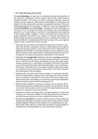 1.4.2 Test planning and control
During test planning, we make sure we understand the goals and objectives of
the customers, stakeholders, and the project, and the risks which testing is
intended to address. This will give us what is sometimes called the mission of
testing or the test assignment. Based on this understanding, we set the goals and
objectives for the testing itself, and derive an approach and plan for the tests,
including specification of test activities. To help us we may have organization or
program test policies and a test strategy. Test policy gives rules for testing, e.g.
'we always review the design documents'; test strategy is the overall high-level
approach, e.g. 'system testing is carried out by an independent team reporting
to the program quality manager. It will be risk-based and proceeds from a
product (quality) risk analysis' (see Chapter 5). If policy and strategy are
defined already they drive our planning but if not we should ask for them to be
stated and defined. Test planning has the following major tasks, given approxi-
mately in order, which help us build a test plan:
• Determine the scope and risks and identify the objectives of testing: we con
sider what software, components, systems or other products are in scope for
testing; the business, product, project and technical risks which need to be
addressed; and whether we are testing primarily to uncover defects, to show
that the software meets requirements, to demonstrate that the system is fit
for purpose or to measure the qualities and attributes of the software.
• Determine the test approach (techniques, test items, coverage, identifying
and interfacing with the teams involved in testing, testware): we consider
how we will carry out the testing, the techniques to use, what needs testing
and how extensively (i.e. what extent of coverage). We'll look at who needs
to get involved and when (this could include developers, users, IT infrastruc
ture teams); we'll decide what we are going to produce as part of the testing
(e.g. testware such as test procedures and test data). This will be related to
the requirements of the test strategy.
• Implement the test policy and/or the test strategy: we mentioned that there
may be an organization or program policy and strategy for testing. If this is
the case, during our planning we must ensure that what we plan to do
adheres to the policy and strategy or we must have agreed with stakeholders,
and documented, a good reason for diverging from it.
• Determine the required test resources (e.g. people, test environment, PCs):
from the planning we have already done we can now go into detail; we decide
on our team make-up and we also set up all the supporting hardware and
software we require for the test environment.
• Schedule test analysis and design tasks, test implementation, execution and
evaluation: we will need a schedule of all the tasks and activities, so that we
can track them and make sure we can complete the testing on time.
• Determine the exit criteria: we need to set criteria such as coverage criteria (for
example, the percentage of statements in the software that must be executed
during testing) that will help us track whether we are completing the test activ
ities correctly. They will show us which tasks and checks we must complete for
a particular level of testing before we can say that testing is finished.
 