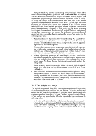Management of any activity does not stop with planning it. We need to
control and measure progress against the plan. So, test control is an ongoing
activity. We need to compare actual progress against the planned progress, and
report to the project manager and customer on the current status of testing,
including any changes or deviations from the plan. We'll need to take actions
where necessary to meet the objectives of the project. Such actions may entail
changing our original plan, which often happens. When different groups
perform different review and test activities within the project, the planning and
control needs to happen within each of those groups but also across the groups
to coordinate between them, allowing smooth hand-offs between each stage of
testing. Test planning takes into account the feedback from monitoring and
control activities which take place through out the project. Test control has the
following major tasks:
• Measure and analyze the results of reviews and testing: We need to know
how many reviews and tests we have done. We need to track how many
tests have passed and how many failed, along with the number, type and
importance of the defects reported.
• Monitor and document progress, test coverage and exit criteria: It is important
that we inform the project team how much testing has been done, what the
results are, and what conclusions and risk assessment we have made. We must
make the test outcome visible and useful to the whole team.
• Provide information on testing: We should expect to make regular and
exceptional reports to the project manager, project sponsor, customer and
other key stakeholders to help them make informed decisions about
project status. We should also use the information we have to analyze the
testing itself.
• Initiate corrective actions: For example, tighten exit criteria for defects fixed,
ask for more effort to be put into debugging or prioritize defects for fixing
test blockers.
• Make decisions: Based on the measures and information gathered during
testing and any changes to business and project risks or our increased under
standing of technical and product risks, we'll make decisions or enable others
to make decisions: to continue testing, to stop testing, to release the software
or to retain it for further work for example.
1.4.3 Test analysis and design
Test analysis and design is the activity where general testing objectives are trans-
formed into tangible test conditions and test designs. During test analysis and
design, we take general testing objectives identified during planning and build
test designs and test procedures (scripts). You'll see how to do this in Chapter
4. Test analysis and design has the following major tasks, in approximately the
following order:
• Review the test basis (such as the product risk analysis, requirements, archi
tecture, design specifications, and interfaces), examining the specifications
for the software we are testing. We use the test basis to help us build our
tests. We can start designing certain kinds of tests (called black-box tests)
 