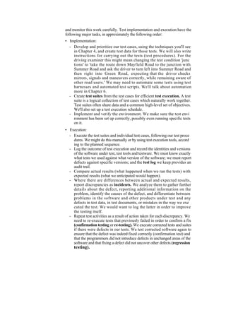 and monitor this work carefully. Test implementation and execution have the
following major tasks, in approximately the following order:
• Implementation:
- Develop and prioritize our test cases, using the techniques you'll see
in Chapter 4, and create test data for those tests. We will also write
instructions for carrying out the tests (test procedures). For the
driving examiner this might mean changing the test condition 'junc
tions' to 'take the route down Mayfield Road to the junction with
Summer Road and ask the driver to turn left into Summer Road and
then right into Green Road, expecting that the driver checks
mirrors, signals and maneuvers correctly, while remaining aware of
other road users.' We may need to automate some tests using test
harnesses and automated test scripts. We'll talk about automation
more in Chapter 6.
- Create test suites from the test cases for efficient test execution. A test
suite is a logical collection of test cases which naturally work together.
Test suites often share data and a common high-level set of objectives.
We'll also set up a test execution schedule.
- Implement and verify the environment. We make sure the test envi
ronment has been set up correctly, possibly even running specific tests
on it.
• Execution:
- Execute the test suites and individual test cases, following our test proce
dures. We might do this manually or by using test execution tools, accord
ing to the planned sequence.
- Log the outcome of test execution and record the identities and versions
of the software under test, test tools and testware. We must know exactly
what tests we used against what version of the software; we must report
defects against specific versions; and the test log we keep provides an
audit trail.
- Compare actual results (what happened when we ran the tests) with
expected results (what we anticipated would happen).
- Where there are differences between actual and expected results,
report discrepancies as incidents. We analyze them to gather further
details about the defect, reporting additional information on the
problem, identify the causes of the defect, and differentiate between
problems in the software and other products under test and any
defects in test data, in test documents, or mistakes in the way we exe
cuted the test. We would want to log the latter in order to improve
the testing itself.
- Repeat test activities as a result of action taken for each discrepancy. We
need to re-execute tests that previously failed in order to confirm a fix
(confirmation testing or re-testing). We execute corrected tests and suites
if there were defects in our tests. We test corrected software again to
ensure that the defect was indeed fixed correctly (confirmation test) and
that the programmers did not introduce defects in unchanged areas of the
software and that fixing a defect did not uncover other defects (regression
testing).
 