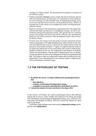 a change in a future release. We document the-acceptance or rejection of
the software system.
• Finalize and archive testware, such as scripts, the test environment, and any
other test infrastructure, for later reuse. It is important to reuse whatever
we can of testware; we will inevitable carry out maintenance testing, and it
saves time and effort if our testware can be pulled out from a library of
existing tests. It also allows us to compare the results of testing between
software versions.
• Hand over testware to the maintenance organization who will support the
software and make any bug fixes or maintenance changes, for use in con
firmation testing and regression testing. This group may be a separate
group to the people who build and test the software; the maintenance
testers are one of the customers of the development testers; they will use
the library of tests.
• Evaluate how the testing went and analyze lessons learned for future
releases and projects. This might include process improvements for the soft
ware development life cycle as a whole and also improvement of the test
processes. If you reflect on Figure 1.3 again, we might use the test results to
set targets for improving reviews and testing with a goal of reducing the
number of defects in live use. We might look at the number of incidents
which were test problems, with the goal of improving the way we design,
execute and check our tests or the management of the test environments and
data. This helps us make our testing more mature and cost-effective for the
organization. This is documented in a test summary report or might be part
of an overall project evaluation report.
1.5 THE PSYCHOLOGY OF TESTING
1 Recall that the success of testing is influenced by psychological factors:
(Kl)
• clear objectives;
• a balance of self-testing and independent testing;
• recognition of courteous communication and feedback on defects.
2 Contrast the mindset of a tester and that of a developer. (K2)
In this section, we'll discuss the various psychological factors that influence
testing and its success. These include clear objectives for testing, the proper
roles and balance of self-testing and independent testing, clear, courteous com-
munication and feedback on defects. We'll also contrast the mindset of a tester
and of a developer.
You'll find a single Syllabus term in this section, independent testing, and the
glossary term, independence.
 