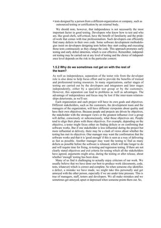 • tests designed by a person from a different-organization or company, such as
outsourced testing or certification by an external body.
We should note, however, that independence is not necessarily the most
important factor in good testing. Developers who know how to test and who
are, like good chefs, self-critical, have the benefit of familiarity and the pride-
of-work that comes with true professionalism. Such developers can efficiently
find many defects in their own code. Some software development methodolo-
gies insist on developers designing tests before they start coding and executing
those tests continuously as they change the code. This approach promotes early
testing and early defect detection, which is cost effective. Remember, independ-
ent testing may be carried out at any level of testing and the choice of independ-
ence level depends on the risk in the particular context.
1.5.2 Why do we sometimes not get on with the rest of
the team?
As well as independence, separation of the tester role from the developer
role is also done to help focus effort and to provide the benefits of trained
and professional testing resources. In many organizations, earlier stages of
testing are carried out by the developers and integrators and later stages
independently, either by a specialist test group or by the customers.
However, this separation can lead to problems as well as advantages. The
advantage of independence and focus may be lost if the inter-team relation-
ships deteriorate, as we'll see.
Each organization and each project will have its own goals and objectives.
Different stakeholders, such as the customers, the development team and the
managers of the organization, will have different viewpoints about quality and
have their own objectives. Because people and projects are driven by objectives,
the stakeholder with the strongest views or the greatest influence over a group
will define, consciously or subconsciously, what those objectives are. People
tend to align their plans with these objectives. For example, depending on the
objective, a tester might focus either on finding defects or on confirming that
software works. But if one stakeholder is less influential during the project but
more influential at delivery, there may be a clash of views about whether the
testing has met its objectives. One manager may want the confirmation that the
software works and that it is 'good enough' if this is seen as a way of delivering
as fast as possible. Another manager may want the testing to find as many
defects as possible before the software is released, which will take longer to do
and will require time for fixing, re-testing and regression testing. If there are not
clearly stated objectives and exit criteria for testing which all the stakeholders
have agreed, arguments might arise, during the testing or after release, about
whether 'enough' testing has been done.
Many of us find it challenging to actually enjoy criticism of our work. We
usually believe that we have done our best to produce work (documents, code,
tests, whatever) which is correct and complete. So when someone else identifies
a defect, a mistake we have made, we might take this personally and get
annoyed with the other person, especially if we are under time pressure. This is
true of managers, staff, testers and developers. We all make mistakes and we
sometimes get annoyed, upset or depressed when someone points them out. So,
 