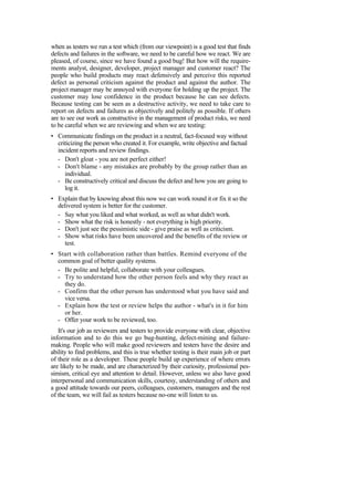 when as testers we run a test which (from our viewpoint) is a good test that finds
defects and failures in the software, we need to be careful how we react. We are
pleased, of course, since we have found a good bug! But how will the require-
ments analyst, designer, developer, project manager and customer react? The
people who build products may react defensively and perceive this reported
defect as personal criticism against the product and against the author. The
project manager may be annoyed with everyone for holding up the project. The
customer may lose confidence in the product because he can see defects.
Because testing can be seen as a destructive activity, we need to take care to
report on defects and failures as objectively and politely as possible. If others
are to see our work as constructive in the management of product risks, we need
to be careful when we are reviewing and when we are testing:
• Communicate findings on the product in a neutral, fact-focused way without
criticizing the person who created it. For example, write objective and factual
incident reports and review findings.
- Don't gloat - you are not perfect either!
- Don't blame - any mistakes are probably by the group rather than an
individual.
- Be constructively critical and discuss the defect and how you are going to
log it.
• Explain that by knowing about this now we can work round it or fix it so the
delivered system is better for the customer.
- Say what you liked and what worked, as well as what didn't work.
- Show what the risk is honestly - not everything is high priority.
- Don't just see the pessimistic side - give praise as well as criticism.
- Show what risks have been uncovered and the benefits of the review or
test.
• Start with collaboration rather than battles. Remind everyone of the
common goal of better quality systems.
- Be polite and helpful, collaborate with your colleagues.
- Try to understand how the other person feels and why they react as
they do.
- Confirm that the other person has understood what you have said and
vice versa.
- Explain how the test or review helps the author - what's in it for him
or her.
- Offer your work to be reviewed, too.
It's our job as reviewers and testers to provide everyone with clear, objective
information and to do this we go bug-hunting, defect-mining and failure-
making. People who will make good reviewers and testers have the desire and
ability to find problems, and this is true whether testing is their main job or part
of their role as a developer. These people build up experience of where errors
are likely to be made, and are characterized by their curiosity, professional pes-
simism, critical eye and attention to detail. However, unless we also have good
interpersonal and communication skills, courtesy, understanding of others and
a good attitude towards our peers, colleagues, customers, managers and the rest
of the team, we will fail as testers because no-one will listen to us.
 