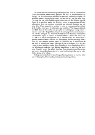The tester and test leader need good interpersonal skills to communicate
factual information about defects, progress and risks in a constructive way
[Perry]. For the author of the software or document, defect information can
help them improve their skills, but only if it is provided in a way that helps them.
One book that you might find interesting in this context is Six Thinking Hats [de
Bono]. It is not about testing but describes a way to communicate different
information: facts; our emotions; pessimistic and optimistic thoughts; and cre-
ative ideas. When reviewing or testing, we need to communicate facts objec-
tively, but the other types of information are useful too: 'This happened; this is
how I felt about it; this is what was good; this is what might go wrong; here is a
way we could solve the problem'. As part of supplying the risk assessment, we
can help the managers and customers make risk-based decisions based on the
cost and time impact of a defect. If we test and find a defect that would cost
$15 000 to fix and re-test/regression test, is it worth fixing? If it would cause a
business impact of $50 000 in the live environment the customer may want it
fixed. If it has a potential business impact of $10 000 but any fix is difficult to do
and likely to have adverse impact elsewhere, it may be better not to fix. By pro-
viding the team with information about the defect in terms they find useful, we
can help them to make the right decision about fixing or not fixing the prob-
lems. Generally we say that defects found and fixed during testing will save time
and money later and reduce risks, so we need to show that is the case in order
for the testing to be valued.
To help you think about the psychology of testing, there is an exercise at the
end of the chapter, following the practice examination questions.
 