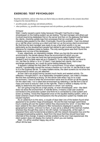 EXERCISE: TEST PSYCHOLOGY
Read the email below, and see what clues you find to help you identify problems in the scenario described.
Categorize the clues/problems as:
• possible people, psychology and attitude problems;
• other problems, e.g. possible test management and role problems, possible product problems.
Hi there!
Well, I nearly caused a panic today because I thought I had found a mega
showstopper on the trading system we are testing. The test manager and others got
involved examining databases first on the server and then on the gateway that feeds
the clients, checking update logs from processes that ran overnight as well as
checking data passed to the client. Eventually I found the problem. I had mis-clicked
on a .bat file when running up a client and had run up the wrong client environment.
By that time the test manager was ready to say a few short words in my ear,
particularly as the development people had started to get involved and they have zero
tolerance for mistakes made by testers. The only saving grace was that I found the
mistake and not one of the developers.
It was, objectively, an interesting mistake. When you log into the server test
environments, the panels always show the environment to which you are
connected. In our case we have two test environments called Systest14 and
Systest15 and my tests were set up in Systest15. To run up the clients, we have to
run .bat files for either a 14 or 15 client. I had started two clients, that is two
exchange participants, so I could do some trading between them.
It appears I started the first client OK in environment 15 but when I started the
second, I accidentally moved the mouse a fraction so it ran the 14 .bat file that is next
to it in the Explorer file list. To make matters worse, the client screens do not show the
environment to which you are attached.
At first I felt a bit stupid having caused much hectic and wasted activity. On
reflection I thought that if I, as a reasonably competent person, can make a mistake
like this then something is wrong. On the server side when I log on to a test
environment, I have to enter the environment name and it's shown on all the panels.
On the client side, I run a client test environment by selecting a .bat file from a list of
many and have to ensure I click on the right file. There is neither a display nor the
ability to determine the client environment in which I am working.
So I am going to log this as a high priority, or even showstopper, error - the client
does not show the environment. In real life terms, it means a real user could be
connected to the production system and think he is connected to a test system and
screw up trading. I know this happened once on the equities trading system, when a
trader entered a load of test transactions into the production system by mistake and
caused mayhem.
As an addendum to this story, a couple of days later one of the testers found what
appeared to be another mega showstopper. He and the test manager spent three
hours crawling all over the system before they discovered the 'error'. A new filter had
been added to the client software to filter transactions displayed in panels by
geographical market. Unknown to them, it was set to a default of the German market,
whereas they thought they were in the UK market. Consequently, at first sight, it
appeared there were fundamental problems with the network transaction bus and the
message-broadcasting systems. Apart from the issue that they should have been
informed of this change, it raised a similar problem to the one I had experienced -the
client system does not display the market in which you are trading.
Well - I'm off for another happy day at the
office! All the best
 