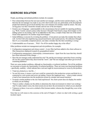 EXERCISE SOLUTION
People, psychology and attitude problems include, for example:
• Poor relationships between the test team and the test manager, and the testers and developers, e.g. 'By
that time the test manager was ready to say a few short words in my ear, particularly as the development
people had started to get involved and they have zero tolerance for mistakes made by testers. The only
saving grace was that I found the mistake and not one of the developers.'
• Emotive use of language - understandable in the circumstances but not suitable for reporting problems,
e.g. 'Well, I nearly caused a panic today because I thought I had found a mega showstopper on the
trading system we are testing,' and 'As an addendum to this story, a couple of days later one of the testers
found what appeared to be another mega-showstopper.'
• Initial diffidence overcome by revisiting the problem - if one person can make this mistake then others
will. 'At first I felt a bit stupid having caused much hectic and wasted activity. On reflection I thought
that if I, as a reasonably competent person, can make a mistake like this then something is wrong.'
• Understandable use of sarcasm ... 'Well - I'm off for another happy day at the office!'
Other problems include test management and role problems, for example:
• Configuration management and release control - A new filter had been added to the client software to
filter transactions displayed in panels by geographical market.'
• Configuration management, relationships, communications - Apart from the issue that they should
have been informed of this change ....'
• Does the test manager really understand his role? 'He and the test manager spent three hours crawling
all over the system before they discovered the "error",' and 'The test manager and others got involved
examining databases.'
There are some product problems, although no functionality or technical problems. Not all the problems
we encounter as testers are functionality or technical problems. There are some non-functional problems
- specifically, usability - which indicate that a real user might be inconvenienced or worse by this problem:
• 'I had mis-clicked on a .bat file ...'
• 'In real life terms, it means a real user could be connected to the production system and think he is
connected to a test system and screw up trading. I know this happened once ... when a trader entered
a load of test transactions into the production system by mistake and caused mayhem.'
• 'It raised a similar problem to the one I had experienced - the client system does not display the market
in which you are trading.'
• 'There is neither a display nor the ability to determine the client environment in which I am working.'
And 'To make matters worse, the client screens do not show the environment to which you are attached.'
• 'Unknown to them, it was set to a default of the German market, whereas they thought they were in the
UK market.'
Note that we will return to this exercise at the end of Chapter 5, where we deal with writing a good
incident report.
 