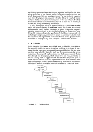 are highly related to software development activities. It will define the what,
where, and when of our planned testing, influence regression testing, and
largely determine which test techniques to use. The way testing is organized
must fit the development life cycle or it will fail to deliver its benefit. If time to
market is the key driver, then the testing must be fast and efficient. If a fully
documented software development life cycle, with an audit trail of evidence, is
required, the testing must be fully documented.
In every development life cycle, a part of testing is focused on verification
testing and a part is focused on validation testing. Verification is concerned
with evaluating a work product, component or system to determine whether it
meets the requirements set. In fact, verification focuses on the question 'Is the
deliverable built according to the specification?'. Validation is concerned with
evaluating a work product, component or system to determine whether it meets
the user needs and requirements. Validation focuses on the question 'Is the
deliverable fit for purpose, e.g. does it provide a solution to the problem?'.
2.1.1 V-model
Before discussing the V-model, we will look at the model which came before it.
The waterfall model was one of the earliest models to be designed. It has a
natural timeline where tasks are executed in a sequential fashion. We start at the
top of the waterfall with a feasibility study and flow down through the various
project tasks finishing with implementation into the live environment. Design
flows through into development, which in turn flows into build, and finally on
into test. Testing tends to happen towards the end of the project life cycle so
defects are detected close to the live implementation date. With this model it has
been difficult to get feedback passed backwards up the waterfall and there are
difficulties if we need to carry out numerous iterations for a particular phase.
 