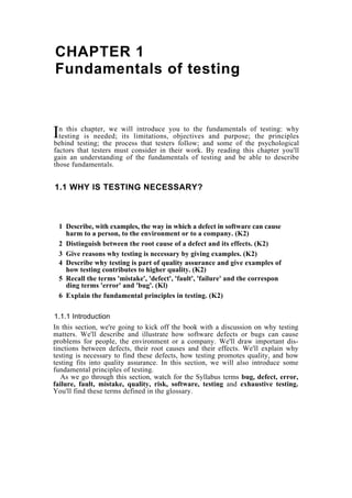 CHAPTER 1
Fundamentals of testing
n this chapter, we will introduce you to the fundamentals of testing: why
testing is needed; its limitations, objectives and purpose; the principles
behind testing; the process that testers follow; and some of the psychological
factors that testers must consider in their work. By reading this chapter you'll
gain an understanding of the fundamentals of testing and be able to describe
those fundamentals.
I
1.1 WHY IS TESTING NECESSARY?
1 Describe, with examples, the way in which a defect in software can cause
harm to a person, to the environment or to a company. (K2)
2 Distinguish between the root cause of a defect and its effects. (K2)
3 Give reasons why testing is necessary by giving examples. (K2)
4 Describe why testing is part of quality assurance and give examples of
how testing contributes to higher quality. (K2)
5 Recall the terms 'mistake', 'defect', 'fault', 'failure' and the correspon
ding terms 'error' and 'bug'. (Kl)
6 Explain the fundamental principles in testing. (K2)
1.1.1 Introduction
In this section, we're going to kick off the book with a discussion on why testing
matters. We'll describe and illustrate how software defects or bugs can cause
problems for people, the environment or a company. We'll draw important dis-
tinctions between defects, their root causes and their effects. We'll explain why
testing is necessary to find these defects, how testing promotes quality, and how
testing fits into quality assurance. In this section, we will also introduce some
fundamental principles of testing.
As we go through this section, watch for the Syllabus terms bug, defect, error,
failure, fault, mistake, quality, risk, software, testing and exhaustive testing.
You'll find these terms defined in the glossary.
 