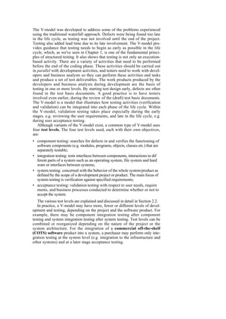 The V-model was developed to address some of the problems experienced
using the traditional waterfall approach. Defects were being found too late
in the life cycle, as testing was not involved until the end of the project.
Testing also added lead time due to its late involvement. The V-model pro-
vides guidance that testing needs to begin as early as possible in the life
cycle, which, as we've seen in Chapter 1, is one of the fundamental princi-
ples of structured testing. It also shows that testing is not only an execution-
based activity. There are a variety of activities that need to be performed
before the end of the coding phase. These activities should be carried out
in parallel with development activities, and testers need to work with devel-
opers and business analysts so they can perform these activities and tasks
and produce a set of test deliverables. The work products produced by the
developers and business analysts during development are the basis of
testing in one or more levels. By starting test design early, defects are often
found in the test basis documents. A good practice is to have testers
involved even earlier, during the review of the (draft) test basis documents.
The V-model is a model that illustrates how testing activities (verification
and validation) can be integrated into each phase of the life cycle. Within
the V-model, validation testing takes place especially during the early
stages, e.g. reviewing the user requirements, and late in the life cycle, e.g.
during user acceptance testing.
Although variants of the V-model exist, a common type of V-model uses
four test levels. The four test levels used, each with their own objectives,
are:
• component testing: searches for defects in and verifies the functioning of
software components (e.g. modules, programs, objects, classes etc.) that are
separately testable;
• integration testing: tests interfaces between components, interactions to dif
ferent parts of a system such as an operating system, file system and hard
ware or interfaces between systems;
• system testing: concerned with the behavior of the whole system/product as
defined by the scope of a development project or product. The main focus of
system testing is verification against specified requirements;
• acceptance testing: validation testing with respect to user needs, require
ments, and business processes conducted to determine whether or not to
accept the system.
The various test levels are explained and discussed in detail in Section 2.2.
In practice, a V-model may have more, fewer or different levels of devel-
opment and testing, depending on the project and the software product. For
example, there may be component integration testing after component
testing and system integration testing after system testing. Test levels can be
combined or reorganized depending on the nature of the project or the
system architecture. For the integration of a commercial off-the-shelf
(COTS) software product into a system, a purchaser may perform only inte-
gration testing at the system level (e.g. integration to the infrastructure and
other systems) and at a later stage acceptance testing.
 