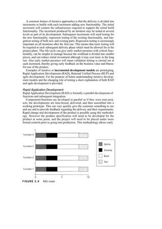 A common feature of iterative approaches is that the delivery is divided into
increments or builds with each increment adding new functionality. The initial
increment will contain the infrastructure required to support the initial build
functionality. The increment produced by an iteration may be tested at several
levels as part of its development. Subsequent increments will need testing for
the new functionality, regression testing of the existing functionality, and inte-
gration testing of both new and existing parts. Regression testing is increasingly
important on all iterations after the first one. This means that more testing will
be required at each subsequent delivery phase which must be allowed for in the
project plans. This life cycle can give early market presence with critical func-
tionality, can be simpler to manage because the workload is divided into smaller
pieces, and can reduce initial investment although it may cost more in the long
run. Also early market presence will mean validation testing is carried out at
each increment, thereby giving early feedback on the business value and fitness-
for-use of the product.
Examples of iterative or incremental development models are prototyping,
Rapid Application Development (RAD), Rational Unified Process (RUP) and
agile development. For the purpose of better understanding iterative develop-
ment models and the changing role of testing a short explanation of both RAD
and agile development is provided.
Rapid Application Development
Rapid Application Development (RAD) is formally a parallel development of
functions and subsequent integration.
Components/functions are developed in parallel as if they were mini proj-
ects, the developments are time-boxed, delivered, and then assembled into a
working prototype. This can very quickly give the customer something to see
and use and to provide feedback regarding the delivery and their requirements.
Rapid change and development of the product is possible using this methodol-
ogy. However the product specification will need to be developed for the
product at some point, and the project will need to be placed under more
formal controls prior to going into production. This methodology allows early
 