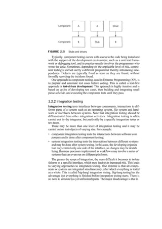 Typically, component testing occurs with access to the code being tested and
with the support of the development environment, such as a unit test frame-
work or debugging tool, and in practice usually involves the programmer who
wrote the code. Sometimes, depending on the applicable level of risk, compo-
nent testing is carried out by a different programmer thereby introducing inde-
pendence. Defects are typically fixed as soon as they are found, without
formally recording the incidents found.
One approach in component testing, used in Extreme Programming (XP), is
to prepare and automate test cases before coding. This is called a test-first
approach or test-driven development. This approach is highly iterative and is
based on cycles of developing test cases, then building and integrating small
pieces of code, and executing the component tests until they pass.
2.2.2 Integration testing
Integration testing tests interfaces between components, interactions to dif-
ferent parts of a system such as an operating system, file system and hard-
ware or interfaces between systems. Note that integration testing should be
differentiated from other integration activities. Integration testing is often
carried out by the integrator, but preferably by a specific integration tester or
test team.
There may be more than one level of integration testing and it may be
carried out on test objects of varying size. For example:
• component integration testing tests the interactions between software com
ponents and is done after component testing;
• system integration testing tests the interactions between different systems
and may be done after system testing. In this case, the developing organiza
tion may control only one side of the interface, so changes may be destabi
lizing. Business processes implemented as workflows may involve a series of
systems that can even run on different platforms.
The greater the scope of integration, the more difficult it becomes to isolate
failures to a specific interface, which may lead to an increased risk. This leads
to varying approaches to integration testing. One extreme is that all compo-
nents or systems are integrated simultaneously, after which everything is tested
as a whole. This is called 'big-bang' integration testing. Big-bang testing has the
advantage that everything is finished before integration testing starts. There is
no need to simulate (as yet unfinished) parts. The major disadvantage is that in
 