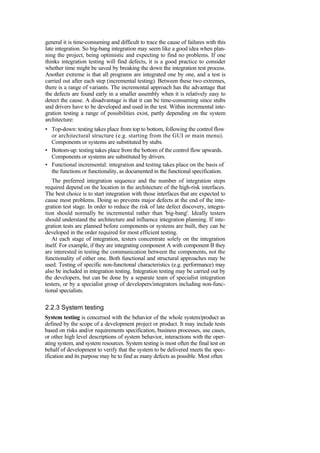 general it is time-consuming and difficult to trace the cause of failures with this
late integration. So big-bang integration may seem like a good idea when plan-
ning the project, being optimistic and expecting to find no problems. If one
thinks integration testing will find defects, it is a good practice to consider
whether time might be saved by breaking the down the integration test process.
Another extreme is that all programs are integrated one by one, and a test is
carried out after each step (incremental testing). Between these two extremes,
there is a range of variants. The incremental approach has the advantage that
the defects are found early in a smaller assembly when it is relatively easy to
detect the cause. A disadvantage is that it can be time-consuming since stubs
and drivers have to be developed and used in the test. Within incremental inte-
gration testing a range of possibilities exist, partly depending on the system
architecture:
• Top-down: testing takes place from top to bottom, following the control flow
or architectural structure (e.g. starting from the GUI or main menu).
Components or systems are substituted by stubs.
• Bottom-up: testing takes place from the bottom of the control flow upwards.
Components or systems are substituted by drivers.
• Functional incremental: integration and testing takes place on the basis of
the functions or functionality, as documented in the functional specification.
The preferred integration sequence and the number of integration steps
required depend on the location in the architecture of the high-risk interfaces.
The best choice is to start integration with those interfaces that are expected to
cause most problems. Doing so prevents major defects at the end of the inte-
gration test stage. In order to reduce the risk of late defect discovery, integra-
tion should normally be incremental rather than 'big-bang'. Ideally testers
should understand the architecture and influence integration planning. If inte-
gration tests are planned before components or systems are built, they can be
developed in the order required for most efficient testing.
At each stage of integration, testers concentrate solely on the integration
itself. For example, if they are integrating component A with component B they
are interested in testing the communication between the components, not the
functionality of either one. Both functional and structural approaches may be
used. Testing of specific non-functional characteristics (e.g. performance) may
also be included in integration testing. Integration testing may be carried out by
the developers, but can be done by a separate team of specialist integration
testers, or by a specialist group of developers/integrators including non-func-
tional specialists.
2.2.3 System testing
System testing is concerned with the behavior of the whole system/product as
defined by the scope of a development project or product. It may include tests
based on risks and/or requirements specification, business processes, use cases,
or other high level descriptions of system behavior, interactions with the oper-
ating system, and system resources. System testing is most often the final test on
behalf of development to verify that the system to be delivered meets the spec-
ification and its purpose may be to find as many defects as possible. Most often
 