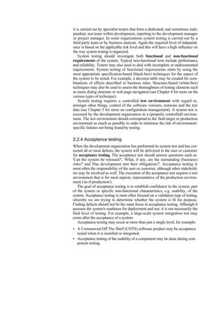 it is carried out by specialist testers that form a dedicated, and sometimes inde-
pendent, test team within development, reporting to the development manager
or project manager. In some organizations system testing is carried out by a
third party team or by business analysts. Again the required level of independ-
ence is based on the applicable risk level and this will have a high influence on
the way system testing is organized.
System testing should investigate both functional and non-functional
requirements of the system. Typical non-functional tests include performance
and reliability. Testers may also need to deal with incomplete or undocumented
requirements. System testing of functional requirements starts by using the
most appropriate specification-based (black-box) techniques for the aspect of
the system to be tested. For example, a decision table may be created for com-
binations of effects described in business rules. Structure-based (white-box)
techniques may also be used to assess the thoroughness of testing elements such
as menu dialog structure or web page navigation (see Chapter 4 for more on the
various types of technique).
System testing requires a controlled test environment with regard to,
amongst other things, control of the software versions, testware and the test
data (see Chapter 5 for more on configuration management). A system test is
executed by the development organization in a (properly controlled) environ-
ment. The test environment should correspond to the final target or production
environment as much as possible in order to minimize the risk of environment-
specific failures not being found by testing.
2.2.4 Acceptance testing
When the development organization has performed its system test and has cor-
rected all or most defects, the system will be delivered to the user or customer
for acceptance testing. The acceptance test should answer questions such as:
'Can the system be released?', 'What, if any, are the outstanding (business)
risks?' and 'Has development met their obligations?'. Acceptance testing is
most often the responsibility of the user or customer, although other stakehold-
ers may be involved as well. The execution of the acceptance test requires a test
environment that is for most aspects, representative of the production environ-
ment ('as-if production').
The goal of acceptance testing is to establish confidence in the system, part
of the system or specific non-functional characteristics, e.g. usability, of the
system. Acceptance testing is most often focused on a validation type of testing,
whereby we are trying to determine whether the system is fit for purpose.
Finding defects should not be the main focus in acceptance testing. Although it
assesses the system's readiness for deployment and use, it is not necessarily the
final level of testing. For example, a large-scale system integration test may
come after the acceptance of a system.
Acceptance testing may occur at more than just a single level, for example:
• A Commercial Off The Shelf (COTS) software product may be acceptance
tested when it is installed or integrated.
• Acceptance testing of the usability of a component may be done during com
ponent testing.
 