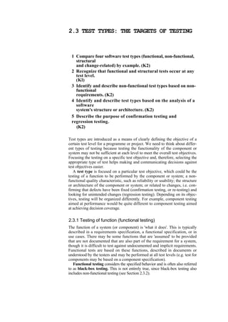 2.3 TEST TYPES: THE TARGETS OF TESTING
1 Compare four software test types (functional, non-functional,
structural
and change-related) by example. (K2)
2 Recognize that functional and structural tests occur at any
test level.
(Kl)
3 Identify and describe non-functional test types based on non-
functional
requirements. (K2)
4 Identify and describe test types based on the analysis of a
software
system's structure or architecture. (K2)
5 Describe the purpose of confirmation testing and
regression testing.
(K2)
Test types are introduced as a means of clearly defining the objective of a
certain test level for a programme or project. We need to think about differ-
ent types of testing because testing the functionality of the component or
system may not be sufficient at each level to meet the overall test objectives.
Focusing the testing on a specific test objective and, therefore, selecting the
appropriate type of test helps making and communicating decisions against
test objectives easier.
A test type is focused on a particular test objective, which could be the
testing of a function to be performed by the component or system; a non-
functional quality characteristic, such as reliability or usability; the structure
or architecture of the component or system; or related to changes, i.e. con-
firming that defects have been fixed (confirmation testing, or re-testing) and
looking for unintended changes (regression testing). Depending on its objec-
tives, testing will be organized differently. For example, component testing
aimed at performance would be quite different to component testing aimed
at achieving decision coverage.
2.3.1 Testing of function (functional testing)
The function of a system (or component) is 'what it does'. This is typically
described in a requirements specification, a functional specification, or in
use cases. There may be some functions that are 'assumed' to be provided
that are not documented that are also part of the requirement for a system,
though it is difficult to test against undocumented and implicit requirements.
Functional tests are based on these functions, described in documents or
understood by the testers and may be performed at all test levels (e.g. test for
components may be based on a component specification).
Functional testing considers the specified behavior and is often also referred
to as black-box testing. This is not entirely true, since black-box testing also
includes non-functional testing (see Section 2.3.2).
 