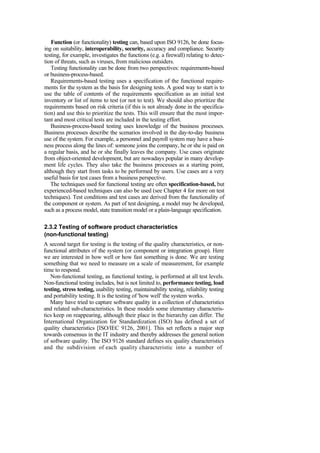 Function (or functionality) testing can, based upon ISO 9126, be done focus-
ing on suitability, interoperability, security, accuracy and compliance. Security
testing, for example, investigates the functions (e.g. a firewall) relating to detec-
tion of threats, such as viruses, from malicious outsiders.
Testing functionality can be done from two perspectives: requirements-based
or business-process-based.
Requirements-based testing uses a specification of the functional require-
ments for the system as the basis for designing tests. A good way to start is to
use the table of contents of the requirements specification as an initial test
inventory or list of items to test (or not to test). We should also prioritize the
requirements based on risk criteria (if this is not already done in the specifica-
tion) and use this to prioritize the tests. This will ensure that the most impor-
tant and most critical tests are included in the testing effort.
Business-process-based testing uses knowledge of the business processes.
Business processes describe the scenarios involved in the day-to-day business
use of the system. For example, a personnel and payroll system may have a busi-
ness process along the lines of: someone joins the company, he or she is paid on
a regular basis, and he or she finally leaves the company. Use cases originate
from object-oriented development, but are nowadays popular in many develop-
ment life cycles. They also take the business processes as a starting point,
although they start from tasks to be performed by users. Use cases are a very
useful basis for test cases from a business perspective.
The techniques used for functional testing are often specification-based, but
experienced-based techniques can also be used (see Chapter 4 for more on test
techniques). Test conditions and test cases are derived from the functionality of
the component or system. As part of test designing, a model may be developed,
such as a process model, state transition model or a plain-language specification.
2.3.2 Testing of software product characteristics
(non-functional testing)
A second target for testing is the testing of the quality characteristics, or non-
functional attributes of the system (or component or integration group). Here
we are interested in how well or how fast something is done. We are testing
something that we need to measure on a scale of measurement, for example
time to respond.
Non-functional testing, as functional testing, is performed at all test levels.
Non-functional testing includes, but is not limited to, performance testing, load
testing, stress testing, usability testing, maintainability testing, reliability testing
and portability testing. It is the testing of 'how well' the system works.
Many have tried to capture software quality in a collection of characteristics
and related sub-characteristics. In these models some elementary characteris-
tics keep on reappearing, although their place in the hierarchy can differ. The
International Organization for Standardization (ISO) has defined a set of
quality characteristics [ISO/IEC 9126, 2001]. This set reflects a major step
towards consensus in the IT industry and thereby addresses the general notion
of software quality. The ISO 9126 standard defines six quality characteristics
and the subdivision of each quality characteristic into a number of
 