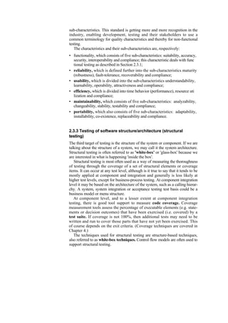 sub-characteristics. This standard is getting more and more recognition in the
industry, enabling development, testing and their stakeholders to use a
common terminology for quality characteristics and thereby for non-functional
testing.
The characteristics and their sub-characteristics are, respectively:
• functionality, which consists of five sub-characteristics: suitability, accuracy,
security, interoperability and compliance; this characteristic deals with func
tional testing as described in Section 2.3.1;
• reliability, which is defined further into the sub-characteristics maturity
(robustness), fault-tolerance, recoverability and compliance;
• usability, which is divided into the sub-characteristics understandability,
learnability, operability, attractiveness and compliance;
• efficiency, which is divided into time behavior (performance), resource uti
lization and compliance;
• maintainability, which consists of five sub-characteristics: analyzability,
changeability, stability, testability and compliance;
• portability, which also consists of five sub-characteristics: adaptability,
installability, co-existence, replaceability and compliance.
2.3.3 Testing of software structure/architecture (structural
testing)
The third target of testing is the structure of the system or component. If we are
talking about the structure of a system, we may call it the system architecture.
Structural testing is often referred to as 'white-box' or 'glass-box' because we
are interested in what is happening 'inside the box'.
Structural testing is most often used as a way of measuring the thoroughness
of testing through the coverage of a set of structural elements or coverage
items. It can occur at any test level, although is it true to say that it tends to be
mostly applied at component and integration and generally is less likely at
higher test levels, except for business-process testing. At component integration
level it may be based on the architecture of the system, such as a calling hierar-
chy. A system, system integration or acceptance testing test basis could be a
business model or menu structure.
At component level, and to a lesser extent at component integration
testing, there is good tool support to measure code coverage. Coverage
measurement tools assess the percentage of executable elements (e.g. state-
ments or decision outcomes) that have been exercised (i.e. covered) by a
test suite. If coverage is not 100%, then additional tests may need to be
written and run to cover those parts that have not yet been exercised. This
of course depends on the exit criteria. (Coverage techniques are covered in
Chapter 4.)
The techniques used for structural testing are structure-based techniques,
also referred to as white-box techniques. Control flow models are often used to
support structural testing.
 