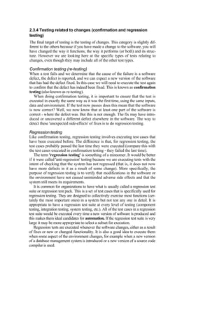 2.3.4 Testing related to changes (confirmation and regression
testing)
The final target of testing is the testing of changes. This category is slightly dif-
ferent to the others because if you have made a change to the software, you will
have changed the way it functions, the way it performs (or both) and its struc-
ture. However we are looking here at the specific types of tests relating to
changes, even though they may include all of the other test types.
Confirmation testing (re-testing)
When a test fails and we determine that the cause of the failure is a software
defect, the defect is reported, and we can expect a new version of the software
that has had the defect fixed. In this case we will need to execute the test again
to confirm that the defect has indeed been fixed. This is known as confirmation
testing (also known as re-testing).
When doing confirmation testing, it is important to ensure that the test is
executed in exactly the same way as it was the first time, using the same inputs,
data and environment. If the test now passes does this mean that the software
is now correct? Well, we now know that at least one part of the software is
correct - where the defect was. But this is not enough. The fix may have intro-
duced or uncovered a different defect elsewhere in the software. The way to
detect these 'unexpected side-effects' of fixes is to do regression testing.
Regression testing
Like confirmation testing, regression testing involves executing test cases that
have been executed before. The difference is that, for regression testing, the
test cases probably passed the last time they were executed (compare this with
the test cases executed in confirmation testing - they failed the last time).
The term 'regression testing' is something of a misnomer. It would be better
if it were called 'anti-regression' testing because we are executing tests with the
intent of checking that the system has not regressed (that is, it does not now
have more defects in it as a result of some change). More specifically, the
purpose of regression testing is to verify that modifications in the software or
the environment have not caused unintended adverse side effects and that the
system still meets its requirements.
It is common for organizations to have what is usually called a regression test
suite or regression test pack. This is a set of test cases that is specifically used for
regression testing. They are designed to collectively exercise most functions (cer-
tainly the most important ones) in a system but not test any one in detail. It is
appropriate to have a regression test suite at every level of testing (component
testing, integration testing, system testing, etc.). All of the test cases in a regression
test suite would be executed every time a new version of software is produced and
this makes them ideal candidates for automation. If the regression test suite is very
large it may be more appropriate to select a subset for execution.
Regression tests are executed whenever the software changes, either as a result
of fixes or new or changed functionality. It is also a good idea to execute them
when some aspect of the environment changes, for example when a new version
of a database management system is introduced or a new version of a source code
compiler is used.
 