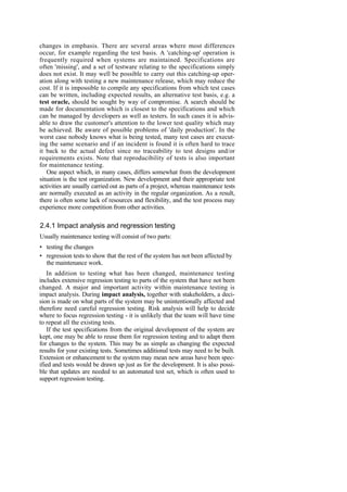 changes in emphasis. There are several areas where most differences
occur, for example regarding the test basis. A 'catching-up' operation is
frequently required when systems are maintained. Specifications are
often 'missing', and a set of testware relating to the specifications simply
does not exist. It may well be possible to carry out this catching-up oper-
ation along with testing a new maintenance release, which may reduce the
cost. If it is impossible to compile any specifications from which test cases
can be written, including expected results, an alternative test basis, e.g. a
test oracle, should be sought by way of compromise. A search should be
made for documentation which is closest to the specifications and which
can be managed by developers as well as testers. In such cases it is advis-
able to draw the customer's attention to the lower test quality which may
be achieved. Be aware of possible problems of 'daily production'. In the
worst case nobody knows what is being tested, many test cases are execut-
ing the same scenario and if an incident is found it is often hard to trace
it back to the actual defect since no traceability to test designs and/or
requirements exists. Note that reproducibility of tests is also important
for maintenance testing.
One aspect which, in many cases, differs somewhat from the development
situation is the test organization. New development and their appropriate test
activities are usually carried out as parts of a project, whereas maintenance tests
are normally executed as an activity in the regular organization. As a result,
there is often some lack of resources and flexibility, and the test process may
experience more competition from other activities.
2.4.1 Impact analysis and regression testing
Usually maintenance testing will consist of two parts:
• testing the changes
• regression tests to show that the rest of the system has not been affected by
the maintenance work.
In addition to testing what has been changed, maintenance testing
includes extensive regression testing to parts of the system that have not been
changed. A major and important activity within maintenance testing is
impact analysis. During impact analysis, together with stakeholders, a deci-
sion is made on what parts of the system may be unintentionally affected and
therefore need careful regression testing. Risk analysis will help to decide
where to focus regression testing - it is unlikely that the team will have time
to repeat all the existing tests.
If the test specifications from the original development of the system are
kept, one may be able to reuse them for regression testing and to adapt them
for changes to the system. This may be as simple as changing the expected
results for your existing tests. Sometimes additional tests may need to be built.
Extension or enhancement to the system may mean new areas have been spec-
ified and tests would be drawn up just as for the development. It is also possi-
ble that updates are needed to an automated test set, which is often used to
support regression testing.
 