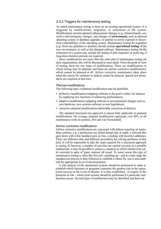 2.4.2 Triggers for maintenance testing
As stated maintenance testing is done on an existing operational system. It is
triggered by modifications, migration, or retirement of the system.
Modifications include planned enhancement changes (e.g. release-based), cor-
rective and emergency changes, and changes of environment, such as planned
operating system or database upgrades, or patches to newly exposed or discov-
ered vulnerabilities of the operating system. Maintenance testing for migration
(e.g. from one platform to another) should include operational testing of the
new environment, as well as the changed software. Maintenance testing for the
retirement of a system may include the testing of data migration or archiving, if
long data-retention periods are required.
Since modifications are most often the main part of maintenance testing foi
most organizations, this will be discussed in more detail. From the point of view
of testing, there are two types of modifications. There are modifications in
which testing may be planned, and there are ad-hoc corrective modifications,
which cannot be planned at all. Ad-hoc corrective maintenance takes place
when the search for solutions to defects cannot be delayed. Special test proce-
dures are required at that time.
Planned modifications
The following types of planned modification may be identified:
• perfective modifications (adapting software to the user's wishes, for instance
by supplying new functions or enhancing performance);
• adaptive modifications (adapting software to environmental changes such as
new hardware, new systems software or new legislation);
• corrective planned modifications (deferrable correction of defects).
The standard structured test approach is almost fully applicable to planned
modifications. On average, planned modification represents over 90% of all
maintenance work on systems. [Pol and van Veenendaal]
Ad-hoc corrective modifications
Ad-hoc corrective modifications are concerned with defects requiring an imme-
diate solution, e.g. a production run which dumps late at night, a network that
goes down with a few hundred users on line, a mailing with incorrect addresses.
There are different rules and different procedures for solving problems of this
kind. It will be impossible to take the steps required for a structured approach
to testing. If, however, a number of activities are carried out prior to a possible
malfunction, it may be possible to achieve a situation in which reliable tests car.
be executed in spite of 'panic stations' all round. To some extent this type of
maintenance testing is often like first aid - patching up - and at a later stage the
standard test process is then followed to establish a robust fix, test it and estab-
lish the appropriate level of documentation.
A risk analysis of the operational systems should be performed in order to
establish which functions or programs constitute the greatest risk to the opera-
tional services in the event of disaster. It is then established - in respect of the
functions at risk - which (test) actions should be performed if a particular mal-
function occurs. Several types of malfunction may be identified and there are
 