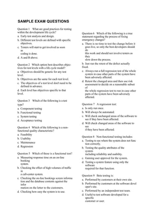 SAMPLE EXAM QUESTIONS
Question 1 What are good practices for testing
within the development life cycle?
a. Early test analysis and design.
b. Different test levels are defined with specific
objectives.
c. Testers will start to get involved as soon
as
coding is done.
d. A and B above.
Question 2 Which option best describes objec-
tives for test levels with a life cycle model?
a. Objectives should be generic for any test
level.
b. Objectives are the same for each test level.
c. The objectives of a test level don't need to be
defined in advance.
d. Each level has objectives specific to that
level.
Question 3 Which of the following is a test
type?
a. Component testing
b. Functional testing
c. System testing
d. Acceptance testing
Question 4 Which of the following is a non-
functional quality characteristic?
a. Feasibility
b. Usability
c. Maintenance
d. Regression
Question 5 Which of these is a functional test?
a. Measuring response time on an on-line
booking
system.
b. Checking the effect of high volumes of traffic
in
a call-center system.
c. Checking the on-line bookings screen informa
tion and the database contents against the
infor
mation on the letter to the customers.
d. Checking how easy the system is to use.
Question 6 Which of the following is a true
statement regarding the process of fixing
emergency changes?
a. There is no time to test the change before it
goes live, so only the best developers should
do
this work and should not involve testers as
they
slow down the process.
b. Just run the retest of the defect actually
fixed.
c. Always run a full regression test of the whole
system in case other parts of the system have
been adversely affected.
d. Retest the changed area and then use risk
assessment to decide on a reasonable subset
of
the whole regression test to run in case other
parts of the system have been adversely
affected.
Question 7 A regression test:
a. Is only run once.
b. Will always be automated.
c. Will check unchanged areas of the software to
see if they have been affected.
d. Will check changed areas of the software to
see
if they have been affected.
Question 8 Non-functional testing includes:
a. Testing to see where the system does not func
tion correctly.
b. Testing the quality attributes of the
system
including reliability and usability.
c. Gaining user approval for the system.
d. Testing a system feature using only the
software
required for that function.
Question 9 Beta testing is:
a. Performed by customers at their own site.
b. Performed by customers at the software devel
oper's site.
c. Performed by an independent test team.
d. Useful to test software developed for a
specific
customer or user.
 