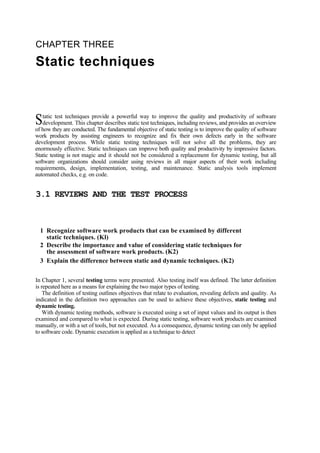 CHAPTER THREE
Static techniques
tatic test techniques provide a powerful way to improve the quality and productivity of software
development. This chapter describes static test techniques, including reviews, and provides an overview
of how they are conducted. The fundamental objective of static testing is to improve the quality of software
work products by assisting engineers to recognize and fix their own defects early in the software
development process. While static testing techniques will not solve all the problems, they are
enormously effective. Static techniques can improve both quality and productivity by impressive factors.
Static testing is not magic and it should not be considered a replacement for dynamic testing, but all
software organizations should consider using reviews in all major aspects of their work including
requirements, design, implementation, testing, and maintenance. Static analysis tools implement
automated checks, e.g. on code.
S
3.1 REVIEWS AND THE TEST PROCESS
1 Recognize software work products that can be examined by different
static techniques. (Kl)
2 Describe the importance and value of considering static techniques for
the assessment of software work products. (K2)
3 Explain the difference between static and dynamic techniques. (K2)
In Chapter 1, several testing terms were presented. Also testing itself was defined. The latter definition
is repeated here as a means for explaining the two major types of testing.
The definition of testing outlines objectives that relate to evaluation, revealing defects and quality. As
indicated in the definition two approaches can be used to achieve these objectives, static testing and
dynamic testing.
With dynamic testing methods, software is executed using a set of input values and its output is then
examined and compared to what is expected. During static testing, software work products are examined
manually, or with a set of tools, but not executed. As a consequence, dynamic testing can only be applied
to software code. Dynamic execution is applied as a technique to detect
 
