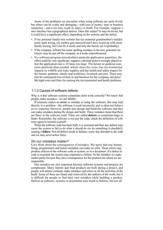 Some of the problems we encounter when using software are quite trivial,
but others can be costly and damaging - with loss of money, time or business
reputation - and even may result in injury or death. For example, suppose a
user interface has typographical defects. Does this matter? It may be trivial, but
it could have a significant effect, depending on the website and the defect:
• If my personal family-tree website has my maternal grandmother's maiden
name spelt wrong, my mother gets annoyed and I have to put up with some
family teasing, but I can fix it easily and only the family see it (probably).
• If the company website has some spelling mistakes in the text, potential cus
tomers may be put off the company as it looks unprofessional.
• If a software program miscalculates pesticide application quantities, the
effect could be very significant: suppose a decimal point is wrongly placed so
that the application rate is 10 times too large. The farmer or gardener uses
more pesticide than needed, which raises his costs, has environmental
impacts on wildlife and water supplies and has health and safety impact for
the farmer, gardener, family and workforce, livestock and pets. There may
also be consequent loss of trust in and business for the company and possi
ble legal costs and fines for causing the environmental and health problems.
1.1.3 Causes of software defects
Why is it that software systems sometimes don't work correctly? We know that
people make mistakes - we are fallible.
If someone makes an error or mistake in using the software, this may lead
directly to a problem - the software is used incorrectly and so does not behave
as we expected. However, people also design and build the software and they
can make mistakes during the design and build. These mistakes mean that there
are flaws in the software itself. These are called defects or sometimes bugs or
faults. Remember, the software is not just the code; check the definition of soft-
ware again to remind yourself.
When the software code has been built, it is executed and then any defects may
cause the system to fail to do what it should do (or do something it shouldn't),
causing a failure. Not all defects result in failures; some stay dormant in the code
and we may never notice them.
Do our mistakes matter?
Let's think about the consequences of mistakes. We agree that any human
being, programmers and testers included, can make an error. These errors may
produce defects in the software code or system, or in a document. If a defect in
code is executed, the system may experience a failure. So the mistakes we make
matter partly because they have consequences for the products for which we are
responsible.
Our mistakes are also important because software systems and projects are
complicated. Many interim and final products are built during a project, and
people will almost certainly make mistakes and errors in all the activities of the
build. Some of these are found and removed by the authors of the work, but it
is difficult for people to find their own mistakes while building a product.
Defects in software, systems or documents may result in failures, but not all
 