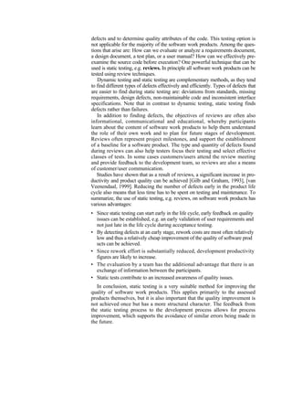 defects and to determine quality attributes of the code. This testing option is
not applicable for the majority of the software work products. Among the ques-
tions that arise are: How can we evaluate or analyze a requirements document,
a design document, a test plan, or a user manual? How can we effectively pre-
examine the source code before execution? One powerful technique that can be
used is static testing, e.g. reviews. In principle all software work products can be
tested using review techniques.
Dynamic testing and static testing are complementary methods, as they tend
to find different types of defects effectively and efficiently. Types of defects that
are easier to find during static testing are: deviations from standards, missing
requirements, design defects, non-maintainable code and inconsistent interface
specifications. Note that in contrast to dynamic testing, static testing finds
defects rather than failures.
In addition to finding defects, the objectives of reviews are often also
informational, communicational and educational, whereby participants
learn about the content of software work products to help them understand
the role of their own work and to plan for future stages of development.
Reviews often represent project milestones, and support the establishment
of a baseline for a software product. The type and quantity of defects found
during reviews can also help testers focus their testing and select effective
classes of tests. In some cases customers/users attend the review meeting
and provide feedback to the development team, so reviews are also a means
of customer/user communication.
Studies have shown that as a result of reviews, a significant increase in pro-
ductivity and product quality can be achieved [Gilb and Graham, 1993], [van
Veenendaal, 1999]. Reducing the number of defects early in the product life
cycle also means that less time has to be spent on testing and maintenance. To
summarize, the use of static testing, e.g. reviews, on software work products has
various advantages:
• Since static testing can start early in the life cycle, early feedback on quality
issues can be established, e.g. an early validation of user requirements and
not just late in the life cycle during acceptance testing.
• By detecting defects at an early stage, rework costs are most often relatively
low and thus a relatively cheap improvement of the quality of software prod
ucts can be achieved.
• Since rework effort is substantially reduced, development productivity
figures are likely to increase.
• The evaluation by a team has the additional advantage that there is an
exchange of information between the participants.
• Static tests contribute to an increased awareness of quality issues.
In conclusion, static testing is a very suitable method for improving the
quality of software work products. This applies primarily to the assessed
products themselves, but it is also important that the quality improvement is
not achieved once but has a more structural character. The feedback from
the static testing process to the development process allows for process
improvement, which supports the avoidance of similar errors being made in
the future.
 