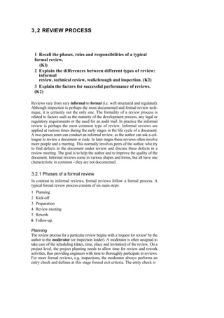 3,2 REVIEW PROCESS
1 Recall the phases, roles and responsibilities of a typical
formal review.
(Kl)
2 Explain the differences between different types of review:
informal
review, technical review, walkthrough and inspection. (K2)
3 Explain the factors for successful performance of reviews.
(K2)
Reviews vary from very informal to formal (i.e. well structured and regulated).
Although inspection is perhaps the most documented and formal review tech-
nique, it is certainly not the only one. The formality of a review process is
related to factors such as the maturity of the development process, any legal or
regulatory requirements or the need for an audit trail. In practice the informal
review is perhaps the most common type of review. Informal reviews are
applied at various times during the early stages in the life cycle of a document.
A two-person team can conduct an informal review, as the author can ask a col-
league to review a document or code. In later stages these reviews often involve
more people and a meeting. This normally involves peers of the author, who try
to find defects in the document under review and discuss these defects in a
review meeting. The goal is to help the author and to improve the quality of the
document. Informal reviews come in various shapes and forms, but all have one
characteristic in common - they are not documented.
3.2.1 Phases of a formal review
In contrast to informal reviews, formal reviews follow a formal process. A
typical formal review process consists of six main steps:
1 Planning
2 Kick-off
3 Preparation
4 Review meeting
5 Rework
6 Follow-up.
Planning
The review process for a particular review begins with a 'request for review' by the
author to the moderator (or inspection leader). A moderator is often assigned to
take care of the scheduling (dates, time, place and invitation) of the review. On a
project level, the project planning needs to allow time for review and rework
activities, thus providing engineers with time to thoroughly participate in reviews.
For more formal reviews, e.g. inspections, the moderator always performs an
entry check and defines at this stage formal exit criteria. The entry check is
 