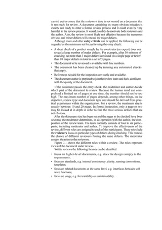 carried out to ensure that the reviewers' time is not wasted on a document that
is not ready for review. A document containing too many obvious mistakes is
clearly not ready to enter a formal review process and it could even be very
harmful to the review process. It would possibly de-motivate both reviewers and
the author. Also, the review is most likely not effective because the numerous
obvious and minor defects will conceal the major defects.
Although more and other entry criteria can be applied, the following can be
regarded as the minimum set for performing the entry check:
• A short check of a product sample by the moderator (or expert) does not
reveal a large number of major defects. For example, after 30 minutes of
checking, no more than 3 major defects are found on a single page or fewer
than 10 major defects in total in a set of 5 pages.
• The document to be reviewed is available with line numbers.
• The document has been cleaned up by running any automated checks
that apply.
• References needed for the inspection are stable and available.
• The document author is prepared to join the review team and feels confident
with the quality of the document.
If the document passes the entry check, the moderator and author decide
which part of the document to review. Because the human mind can com-
prehend a limited set of pages at one time, the number should not be too
high. The maximum number of pages depends, among other things, on the
objective, review type and document type and should be derived from prac-
tical experiences within the organization. For a review, the maximum size is
usually between 10 and 20 pages. In formal inspection, only a page or two
may be looked at in depth in order to find the most serious defects that are
not obvious.
After the document size has been set and the pages to be checked have been
selected, the moderator determines, in co-operation with the author, the com-
position of the review team. The team normally consists of four to six partici-
pants, including moderator and author. To improve the effectiveness of the
review, different roles are assigned to each of the participants. These roles help
the reviewers focus on particular types of defects during checking. This reduces
the chance of different reviewers finding the same defects. The moderator
assigns the roles to the reviewers.
Figure 3.1 shows the different roles within a review. The roles represent
views of the document under review.
Within reviews the following focuses can be identified:
• focus on higher-level documents, e.g. does the design comply to the
requirements;
• focus on standards, e.g. internal consistency, clarity, naming conventions,
templates;
• focus on related documents at the same level, e.g. interfaces between soft
ware functions;
• focus on usage, e.g. for testability or maintainability.
 
