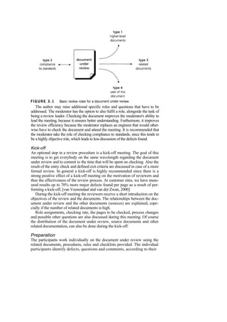 The author may raise additional specific roles and questions that have to be
addressed. The moderator has the option to also fulfil a role, alongside the task of
being a review leader. Checking the document improves the moderator's ability to
lead the meeting, because it ensures better understanding. Furthermore, it improves
the review efficiency because the moderator replaces an engineer that would other-
wise have to check the document and attend the meeting. It is recommended that
the moderator take the role of checking compliance to standards, since this tends to
be a highly objective role, which leads to less discussion of the defects found.
Kick-off
An optional step in a review procedure is a kick-off meeting. The goal of this
meeting is to get everybody on the same wavelength regarding the document
under review and to commit to the time that will be spent on checking. Also the
result of the entry check and defined exit criteria are discussed in case of a more
formal review. In general a kick-off is highly recommended since there is a
strong positive effect of a kick-off meeting on the motivation of reviewers and
thus the effectiveness of the review process. At customer sites, we have meas-
ured results up to 70% more major defects found per page as a result of per-
forming a kick-off, [van Veenendaal and van der Zwan, 2000]
During the kick-off meeting the reviewers receive a short introduction on the
objectives of the review and the documents. The relationships between the doc-
ument under review and the other documents (sources) are explained, espe-
cially if the number of related documents is high.
Role assignments, checking rate, the pages to be checked, process changes
and possible other questions are also discussed during this meeting. Of course
the distribution of the document under review, source documents and other
related documentation, can also be done during the kick-off.
Preparation
The participants work individually on the document under review using the
related documents, procedures, rules and checklists provided. The individual
participants identify defects, questions and comments, according to their
 
