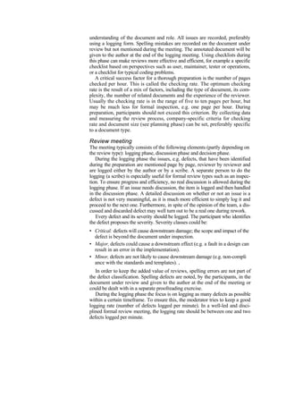 understanding of the document and role. All issues are recorded, preferably
using a logging form. Spelling mistakes are recorded on the document under
review but not mentioned during the meeting. The annotated document will be
given to the author at the end of the logging meeting. Using checklists during
this phase can make reviews more effective and efficient, for example a specific
checklist based on perspectives such as user, maintainer, tester or operations,
or a checklist for typical coding problems.
A critical success factor for a thorough preparation is the number of pages
checked per hour. This is called the checking rate. The optimum checking
rate is the result of a mix of factors, including the type of document, its com-
plexity, the number of related documents and the experience of the reviewer.
Usually the checking rate is in the range of five to ten pages per hour, but
may be much less for formal inspection, e.g. one page per hour. During
preparation, participants should not exceed this criterion. By collecting data
and measuring the review process, company-specific criteria for checking
rate and document size (see planning phase) can be set, preferably specific
to a document type.
Review meeting
The meeting typically consists of the following elements (partly depending on
the review type): logging phase, discussion phase and decision phase.
During the logging phase the issues, e.g. defects, that have been identified
during the preparation are mentioned page by page, reviewer by reviewer and
are logged either by the author or by a scribe. A separate person to do the
logging (a scribe) is especially useful for formal review types such as an inspec-
tion. To ensure progress and efficiency, no real discussion is allowed during the
logging phase. If an issue needs discussion, the item is logged and then handled
in the discussion phase. A detailed discussion on whether or not an issue is a
defect is not very meaningful, as it is much more efficient to simply log it and
proceed to the next one. Furthermore, in spite of the opinion of the team, a dis-
cussed and discarded defect may well turn out to be a real one during rework.
Every defect and its severity should be logged. The participant who identifies
the defect proposes the severity. Severity classes could be:
• Critical: defects will cause downstream damage; the scope and impact of the
defect is beyond the document under inspection.
• Major, defects could cause a downstream effect (e.g. a fault in a design can
result in an error in the implementation).
• Minor, defects are not likely to cause downstream damage (e.g. non-compli
ance with the standards and templates). ,
In order to keep the added value of reviews, spelling errors are not part of
the defect classification. Spelling defects are noted, by the participants, in the
document under review and given to the author at the end of the meeting or
could be dealt with in a separate proofreading exercise.
During the logging phase the focus is on logging as many defects as possible
within a certain timeframe. To ensure this, the moderator tries to keep a good
logging rate (number of defects logged per minute). In a well-led and disci-
plined formal review meeting, the logging rate should be between one and two
defects logged per minute.
 