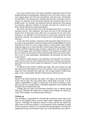 For a more formal review, the issues classified as discussion items will be
handled during this meeting phase. Informal reviews will often not have a sep-
arate logging phase and will start immediately with discussion. Participants
can take part in the discussion by bringing forward their comments and rea-
soning. As chairman of the discussion meeting, the moderator takes care of
people issues. For example, the moderator prevents discussions from getting
too personal, rephrases remarks if necessary and calls for a break to cool
down 'heated' discussions and/or participants.
Reviewers who do not need to be in the discussion may leave, or stay as a
learning exercise. The moderator also paces this part of the meeting and
ensures that all discussed items either have an outcome by the end of the
meeting, or are defined as an action point if a discussion cannot be solved
during the meeting. The outcome of discussions is documented for future
reference.
At the end of the meeting, a decision on the document under review has to
be made by the participants, sometimes based on formal exit criteria. The most
important exit criterion is the average number of critical and/or major defects
found per page (e.g. no more than three critical/major defects per page). If the
number of defects found per page exceeds a certain level, the document must
be reviewed again, after it has been reworked. If the document complies with
the exit criteria, the document will be checked during follow-up by the moder-
ator or one or more participants. Subsequently, the document can leave the
review process.
If a project is under pressure, the moderator will sometimes be forced to
skip re-reviews and exit with a defect-prone document. Setting, and agreeing,
quantified exit level criteria helps the moderator to make firm decisions at
all times.
In addition to the number of defects per page, other exit criteria are used
that measure the thoroughness of the review process, such as ensuring that all
pages have been checked at the right rate. The average number of defects per
page is only a valid quality indicator if these process criteria are met.
Rework
Based on the defects detected, the author will improve the document under
review step by step. Not every defect that is found leads to rework. It is the
author's responsibility to judge if a defect has to be fixed. If nothing is done
about an issue for a certain reason, it should be reported to at least indicate that
the author has considered the issue.
Changes that are made to the document should be easy to identify during
follow-up. Therefore the author has to indicate where changes are made (e.g.
using 'Track changes' in word-processing software).
Follow-up
The moderator is responsible for ensuring that satisfactory actions have been
taken on all (logged) defects, process improvement suggestions and change
requests. Although the moderator checks to make sure that the author has
taken action on all known defects, it is not necessary for the moderator to check
all the corrections in detail. If it is decided that all participants will check the
updated document, the moderator takes care of the distribution and collects
 