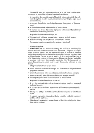 The specific goals of a walkthrough depend on its role in the creation of the
document. In general the following goals can be applicable:
• to present the document to stakeholders both within and outside the soft
ware discipline, in order to gather information regarding the topic under
documentation;
• to explain (knowledge transfer) and evaluate the contents of the docu
ment;
• to establish a common understanding of the document;
• to examine and discuss the validity of proposed solutions and the viability of
alternatives, establishing consensus.
Key characteristics of walkthroughs are:
• The meeting is led by the authors; often a separate scribe is present.
• Scenarios and dry runs may be used to validate the content.
• Separate pre-meeting preparation for reviewers is optional.
Technical review
A technical review is a discussion meeting that focuses on achieving con-
sensus about the technical content of a document. Compared to inspec-
tions, technical reviews are less formal and there is little or no focus on
defect identification on the basis of referenced documents, intended read-
ership and rules. During technical reviews defects are found by experts,
who focus on the content of the document. The experts that are needed for
a technical review are, for example, architects, chief designers and key
users. In practice, technical reviews vary from quite informal to very
formal.
The goals of a technical review are to:
• assess the value of technical concepts and alternatives in the product and
project environment;
• establish consistency in the use and representation of technical concepts;
• ensure, at an early stage, that technical concepts are used correctly;
• inform participants of the technical content of the document.
Key characteristics of a technical review are:
• It is a documented defect-detection process that involves peers and
technical experts.
• It is often performed as a peer review without management partici
pation.
• Ideally it is led by a trained moderator, but possibly also by a technical
expert.
• A separate preparation is carried out during which the product is examined
and the defects are found.
• More formal characteristics such as the use of checklists and a logging list or
issue log are optional.
 