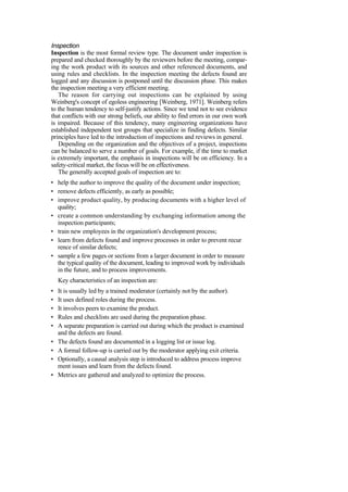 Inspection
Inspection is the most formal review type. The document under inspection is
prepared and checked thoroughly by the reviewers before the meeting, compar-
ing the work product with its sources and other referenced documents, and
using rules and checklists. In the inspection meeting the defects found are
logged and any discussion is postponed until the discussion phase. This makes
the inspection meeting a very efficient meeting.
The reason for carrying out inspections can be explained by using
Weinberg's concept of egoless engineering [Weinberg, 1971]. Weinberg refers
to the human tendency to self-justify actions. Since we tend not to see evidence
that conflicts with our strong beliefs, our ability to find errors in our own work
is impaired. Because of this tendency, many engineering organizations have
established independent test groups that specialize in finding defects. Similar
principles have led to the introduction of inspections and reviews in general.
Depending on the organization and the objectives of a project, inspections
can be balanced to serve a number of goals. For example, if the time to market
is extremely important, the emphasis in inspections will be on efficiency. In a
safety-critical market, the focus will be on effectiveness.
The generally accepted goals of inspection are to:
• help the author to improve the quality of the document under inspection;
• remove defects efficiently, as early as possible;
• improve product quality, by producing documents with a higher level of
quality;
• create a common understanding by exchanging information among the
inspection participants;
• train new employees in the organization's development process;
• learn from defects found and improve processes in order to prevent recur
rence of similar defects;
• sample a few pages or sections from a larger document in order to measure
the typical quality of the document, leading to improved work by individuals
in the future, and to process improvements.
Key characteristics of an inspection are:
• It is usually led by a trained moderator (certainly not by the author).
• It uses defined roles during the process.
• It involves peers to examine the product.
• Rules and checklists are used during the preparation phase.
• A separate preparation is carried out during which the product is examined
and the defects are found.
• The defects found are documented in a logging list or issue log.
• A formal follow-up is carried out by the moderator applying exit criteria.
• Optionally, a causal analysis step is introduced to address process improve
ment issues and learn from the defects found.
• Metrics are gathered and analyzed to optimize the process.
 