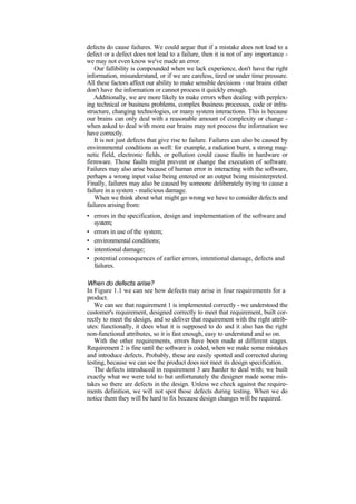 defects do cause failures. We could argue that if a mistake does not lead to a
defect or a defect does not lead to a failure, then it is not of any importance -
we may not even know we've made an error.
Our fallibility is compounded when we lack experience, don't have the right
information, misunderstand, or if we are careless, tired or under time pressure.
All these factors affect our ability to make sensible decisions - our brains either
don't have the information or cannot process it quickly enough.
Additionally, we are more likely to make errors when dealing with perplex-
ing technical or business problems, complex business processes, code or infra-
structure, changing technologies, or many system interactions. This is because
our brains can only deal with a reasonable amount of complexity or change -
when asked to deal with more our brains may not process the information we
have correctly.
It is not just defects that give rise to failure. Failures can also be caused by
environmental conditions as well: for example, a radiation burst, a strong mag-
netic field, electronic fields, or pollution could cause faults in hardware or
firmware. Those faults might prevent or change the execution of software.
Failures may also arise because of human error in interacting with the software,
perhaps a wrong input value being entered or an output being misinterpreted.
Finally, failures may also be caused by someone deliberately trying to cause a
failure in a system - malicious damage.
When we think about what might go wrong we have to consider defects and
failures arising from:
• errors in the specification, design and implementation of the software and
system;
• errors in use of the system;
• environmental conditions;
• intentional damage;
• potential consequences of earlier errors, intentional damage, defects and
failures.
When do defects arise?
In Figure 1.1 we can see how defects may arise in four requirements for a
product.
We can see that requirement 1 is implemented correctly - we understood the
customer's requirement, designed correctly to meet that requirement, built cor-
rectly to meet the design, and so deliver that requirement with the right attrib-
utes: functionally, it does what it is supposed to do and it also has the right
non-functional attributes, so it is fast enough, easy to understand and so on.
With the other requirements, errors have been made at different stages.
Requirement 2 is fine until the software is coded, when we make some mistakes
and introduce defects. Probably, these are easily spotted and corrected during
testing, because we can see the product does not meet its design specification.
The defects introduced in requirement 3 are harder to deal with; we built
exactly what we were told to but unfortunately the designer made some mis-
takes so there are defects in the design. Unless we check against the require-
ments definition, we will not spot those defects during testing. When we do
notice them they will be hard to fix because design changes will be required.
 