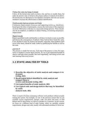 Follow the rules but keep it simple
Follow all the formal rules until you know why and how to modify them, but
make the process only as formal as the project culture or maturity level allows.
Do not become too theoretical or too detailed. Checklists and roles are recom-
mended to increase the effectiveness of defect identification.
Continuously improve process and tools
Continuous improvement of process and supporting tools (e.g. checklists),
based upon the ideas of participants, ensures the motivation of the engineers
involved. Motivation is the key to a successful change process. There should
also be an emphasis, in addition to defect finding, on learning and process
improvement.
Report results
Report quantified results and benefits to all those involved as soon as possible,
and discuss the consequences of defects if they had not been found this early.
Costs should of course be tracked, but benefits, especially when problems don't
occur in the future, should be made visible by quantifying the benefits as well as
the costs.
Just do it!
The process is simple but not easy. Each step of the process is clear, but expe-
rience is needed to execute them correctly. So, try to get experienced people to
observe and help where possible. But most importantly, start doing reviews and
start learning from every review.
3.3 STATIC ANALYSIS BY TOOLS
1 Describe the objective of static analysis and compare it to
dynamic
testing. (K2)
2 Recall typical defects identified by static analysis and
compare them to
reviews and dynamic testing. (Kl)
3 List typical benefits of static analysts. (Kl)
4 List typical code and design defects that may be identified
by static
analysis tools. (Kl)
There is much to be done examining software work products without actually
running the system. For example, we saw in the previous section that we can
carefully review requirements, designs, code, test plans and more, to find
defects and fix them before we deliver a product to a customer. In this section,
we focus on a different kind of static testing, where we carefully examine
requirements, designs and code, usually with automated assistance to ferret out
 
