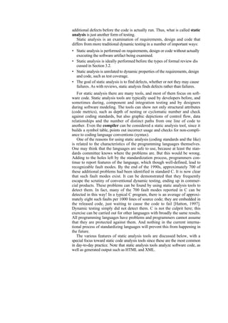 additional defects before the code is actually run. Thus, what is called static
analysis is just another form of testing.
Static analysis is an examination of requirements, design and code that
differs from more traditional dynamic testing in a number of important ways:
• Static analysis is performed on requirements, design or code without actually
executing the software artifact being examined.
• Static analysis is ideally performed before the types of formal review dis
cussed in Section 3.2.
• Static analysis is unrelated to dynamic properties of the requirements, design
and code, such as test coverage.
• The goal of static analysis is to find defects, whether or not they may cause
failures. As with reviews, static analysis finds defects rather than failures.
For static analysis there are many tools, and most of them focus on soft-
ware code. Static analysis tools are typically used by developers before, and
sometimes during, component and integration testing and by designers
during software modeling. The tools can show not only structural attributes
(code metrics), such as depth of nesting or cyclomatic number and check
against coding standards, but also graphic depictions of control flow, data
relationships and the number of distinct paths from one line of code to
another. Even the compiler can be considered a static analysis tool, since it
builds a symbol table, points out incorrect usage and checks for non-compli-
ance to coding language conventions (syntax).
One of the reasons for using static analysis (coding standards and the like)
is related to the characteristics of the programming languages themselves.
One may think that the languages are safe to use, because at least the stan-
dards committee knows where the problems are. But this would be wrong.
Adding to the holes left by the standardization process, programmers con-
tinue to report features of the language, which though well-defined, lead to
recognizable fault modes. By the end of the 1990s, approximately 700 of
these additional problems had been identified in standard C. It is now clear
that such fault modes exist. It can be demonstrated that they frequently
escape the scrutiny of conventional dynamic testing, ending up in commer-
cial products. These problems can be found by using static analysis tools to
detect them. In fact, many of the 700 fault modes reported in C can be
detected in this way! In a typical C program, there is an average of approxi-
mately eight such faults per 1000 lines of source code; they are embedded in
the released code, just waiting to cause the code to fail [Hatton, 1997].
Dynamic testing simply did not detect them. C is not the culprit here; this
exercise can be carried out for other languages with broadly the same results.
All programming languages have problems and programmers cannot assume
that they are protected against them. And nothing in the current interna-
tional process of standardizing languages will prevent this from happening in
the future.
The various features of static analysis tools are discussed below, with a
special focus toward static code analysis tools since these are the most common
in day-to-day practice. Note that static analysis tools analyze software code, as
well as generated output such as HTML and XML.
 