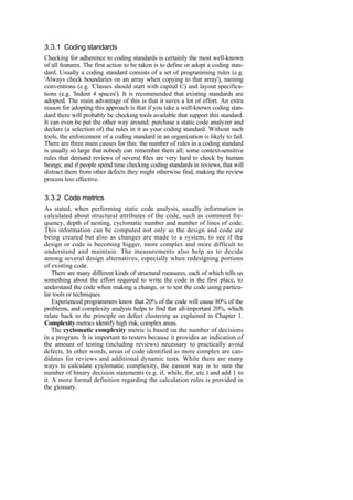 3.3.1 Coding standards
Checking for adherence to coding standards is certainly the most well-known
of all features. The first action to be taken is to define or adopt a coding stan-
dard. Usually a coding standard consists of a set of programming rules (e.g.
'Always check boundaries on an array when copying to that array'), naming
conventions (e.g. 'Classes should start with capital C) and layout specifica-
tions (e.g. 'Indent 4 spaces'). It is recommended that existing standards are
adopted. The main advantage of this is that it saves a lot of effort. An extra
reason for adopting this approach is that if you take a well-known coding stan-
dard there will probably be checking tools available that support this standard.
It can even be put the other way around: purchase a static code analyzer and
declare (a selection of) the rules in it as your coding standard. Without such
tools, the enforcement of a coding standard in an organization is likely to fail.
There are three main causes for this: the number of rules in a coding standard
is usually so large that nobody can remember them all; some context-sensitive
rules that demand reviews of several files are very hard to check by human
beings; and if people spend time checking coding standards in reviews, that will
distract them from other defects they might otherwise find, making the review
process less effective.
3.3.2 Code metrics
As stated, when performing static code analysis, usually information is
calculated about structural attributes of the code, such as comment fre-
quency, depth of nesting, cyclomatic number and number of lines of code.
This information can be computed not only as the design and code are
being created but also as changes are made to a system, to see if the
design or code is becoming bigger, more complex and more difficult to
understand and maintain. The measurements also help us to decide
among several design alternatives, especially when redesigning portions
of existing code.
There are many different kinds of structural measures, each of which tells us
something about the effort required to write the code in the first place, to
understand the code when making a change, or to test the code using particu-
lar tools or techniques.
Experienced programmers know that 20% of the code will cause 80% of the
problems, and complexity analysis helps to find that all-important 20%, which
relate back to the principle on defect clustering as explained in Chapter 1.
Complexity metrics identify high risk, complex areas.
The cyclomatic complexity metric is based on the number of decisions
in a program. It is important to testers because it provides an indication of
the amount of testing (including reviews) necessary to practically avoid
defects. In other words, areas of code identified as more complex are can-
didates for reviews and additional dynamic tests. While there are many
ways to calculate cyclomatic complexity, the easiest way is to sum the
number of binary decision statements (e.g. if, while, for, etc.) and add 1 to
it. A more formal definition regarding the calculation rules is provided in
the glossary.
 