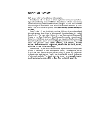 CHAPTER REVIEW
Let's review what you have learned in this chapter.
From Section 3.1, you should be able to explain the importance and advan-
tages of static testing. You should know the difference between static testing
and dynamic testing, and also understand the concept of reviews. You should be
able to recognize the software work products that can be examined by static
testing. You should know the glossary terms static testing, dynamic testing and
reviews.
From Section 3.2, you should understand the difference between formal and
informal reviews. You should be able to recall the main phases of a typical
formal review. The main roles within reviews and their responsibilities should
be clear to you. You should know the differences between the various types of
formal review: technical review, walkthrough and inspection. Finally you should
be able to explain the factors for successful performance of reviews. You should
know the glossary terms entry criteria, exit criteria, formal
review, informal review, inspection, moderator, reviewer, scribe,
technical review and walkthrough.
From Section 3.3, you should understand the objective of static analysis and
be able to compare it to static and dynamic testing. You should be able to
describe the main features of static analysis and recall typical defects that can
be found using static analysis. Finally, you should be able to recall the benefits
of using static analysis. You should know the glossary terms compiler, cyclo-
matic complexity, control flow, data flow and static analysis.
 