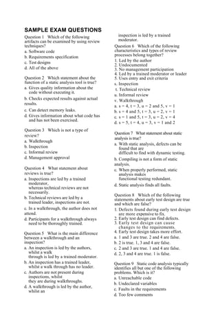 SAMPLE EXAM QUESTIONS
Question 1 Which of the following
artifacts can be examined by using review
techniques?
a. Software code
b. Requirements specification
c. Test designs
d. All of the above
Question 2 Which statement about the
function of a static analysis tool is true?
a. Gives quality information about the
code without executing it.
b. Checks expected results against actual
results.
c. Can detect memory leaks.
d. Gives information about what code has
and has not been exercised.
Question 3 Which is not a type of
review?
a. Walkthrough
b. Inspection
c. Informal review
d. Management approval
Question 4 What statement about
reviews is true?
a. Inspections are led by a trained
moderator,
whereas technical reviews are not
necessarily.
b. Technical reviews are led by a
trained leader, inspections are not.
c. In a walkthrough, the author does not
attend.
d. Participants for a walkthrough always
need to be thoroughly trained.
Question 5 What is the main difference
between a walkthrough and an
inspection?
a. An inspection is led by the authors,
whilst a walk
through is led by a trained moderator.
b. An inspection has a trained leader,
whilst a walk through has no leader.
c. Authors are not present during
inspections, whilst
they are during walkthroughs.
d. A walkthrough is led by the author,
whilst an
inspection is led by a trained
moderator.
Question 6 Which of the following
characteristics and types of review
processes belong together?
1. Led by the author
2. Undocumented
3. No management participation
4. Led by a trained moderator or leader
5. Uses entry and exit criteria
s. Inspection
t. Technical review
u. Informal review
v. Walkthrough
a. s = 4, t = 3, u = 2 and 5, v = 1
b. s = 4 and 5, t = 3, u = 2, v = 1
c. s = 1 and 5, t = 3, u = 2, v = 4
d. s = 5, t = 4, u = 3, v = 1 and 2
Question 7 What statement about static
analysis is true?
a. With static analysis, defects can be
found that are
difficult to find with dynamic testing.
b. Compiling is not a form of static
analysis.
c. When properly performed, static
analysis makes
functional testing redundant.
d. Static analysis finds all faults.
Question 8 Which of the following
statements about early test design are true
and which are false?
1. Defects found during early test design
are more expensive to fix.
2. Early test design can find defects.
3. Early test design can cause
changes to the requirements.
4. Early test design takes more effort.
a. 1 and 3 are true. 2 and 4 are false.
b. 2 is true. 1, 3 and 4 are false.
c. 2 and 3 are true. 1 and 4 are false.
d. 2, 3 and 4 are true. 1 is false.
Question 9 Static code analysis typically
identifies all but one of the following
problems. Which is it?
a. Unreachable code
b. Undeclared variables
c. Faults in the requirements
d. Too few comments
 