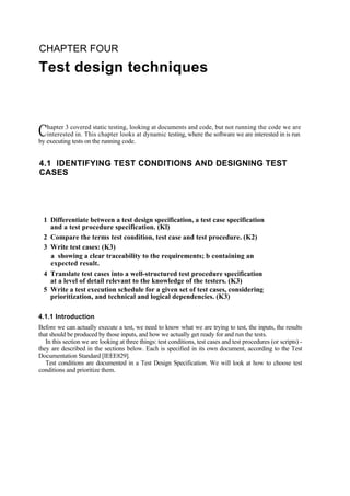 CHAPTER FOUR
Test design techniques
hapter 3 covered static testing, looking at documents and code, but not running the code we are
interested in. This chapter looks at dynamic testing, where the software we are interested in is run
by executing tests on the running code.
4.1 IDENTIFYING TEST CONDITIONS AND DESIGNING TEST
CASES
1 Differentiate between a test design specification, a test case specification
and a test procedure specification. (Kl)
2 Compare the terms test condition, test case and test procedure. (K2)
3 Write test cases: (K3)
a showing a clear traceability to the requirements; b containing an
expected result.
4 Translate test cases into a well-structured test procedure specification
at a level of detail relevant to the knowledge of the testers. (K3)
5 Write a test execution schedule for a given set of test cases, considering
prioritization, and technical and logical dependencies. (K3)
4.1.1 Introduction
Before we can actually execute a test, we need to know what we are trying to test, the inputs, the results
that should be produced by those inputs, and how we actually get ready for and run the tests.
In this section we are looking at three things: test conditions, test cases and test procedures (or scripts) -
they are described in the sections below. Each is specified in its own document, according to the Test
Documentation Standard [IEEE829].
Test conditions are documented in a Test Design Specification. We will look at how to choose test
conditions and prioritize them.
C
 