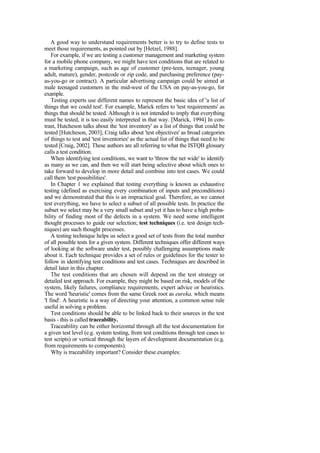 A good way to understand requirements better is to try to define tests to
meet those requirements, as pointed out by [Hetzel, 1988].
For example, if we are testing a customer management and marketing system
for a mobile phone company, we might have test conditions that are related to
a marketing campaign, such as age of customer (pre-teen, teenager, young
adult, mature), gender, postcode or zip code, and purchasing preference (pay-
as-you-go or contract). A particular advertising campaign could be aimed at
male teenaged customers in the mid-west of the USA on pay-as-you-go, for
example.
Testing experts use different names to represent the basic idea of 'a list of
things that we could test'. For example, Marick refers to 'test requirements' as
things that should be tested. Although it is not intended to imply that everything
must be tested, it is too easily interpreted in that way. [Marick, 1994] In con-
trast, Hutcheson talks about the 'test inventory' as a list of things that could be
tested [Hutcheson, 2003]; Craig talks about 'test objectives' as broad categories
of things to test and 'test inventories' as the actual list of things that need to be
tested [Craig, 2002]. These authors are all referring to what the ISTQB glossary
calls a test condition.
When identifying test conditions, we want to 'throw the net wide' to identify
as many as we can, and then we will start being selective about which ones to
take forward to develop in more detail and combine into test cases. We could
call them 'test possibilities'.
In Chapter 1 we explained that testing everything is known as exhaustive
testing (defined as exercising every combination of inputs and preconditions)
and we demonstrated that this is an impractical goal. Therefore, as we cannot
test everything, we have to select a subset of all possible tests. In practice the
subset we select may be a very small subset and yet it has to have a high proba-
bility of finding most of the defects in a system. We need some intelligent
thought processes to guide our selection; test techniques (i.e. test design tech-
niques) are such thought processes.
A testing technique helps us select a good set of tests from the total number
of all possible tests for a given system. Different techniques offer different ways
of looking at the software under test, possibly challenging assumptions made
about it. Each technique provides a set of rules or guidelines for the tester to
follow in identifying test conditions and test cases. Techniques are described in
detail later in this chapter.
The test conditions that are chosen will depend on the test strategy or
detailed test approach. For example, they might be based on risk, models of the
system, likely failures, compliance requirements, expert advice or heuristics.
The word 'heuristic' comes from the same Greek root as eureka, which means
'I find'. A heuristic is a way of directing your attention, a common sense rule
useful in solving a problem.
Test conditions should be able to be linked back to their sources in the test
basis - this is called traceability.
Traceability can be either horizontal through all the test documentation for
a given test level (e.g. system testing, from test conditions through test cases to
test scripts) or vertical through the layers of development documentation (e.g.
from requirements to components).
Why is traceability important? Consider these examples:
 