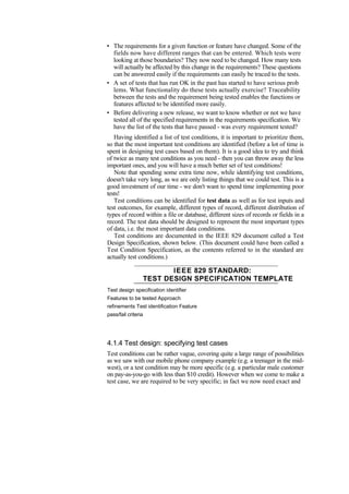 • The requirements for a given function or feature have changed. Some of the
fields now have different ranges that can be entered. Which tests were
looking at those boundaries? They now need to be changed. How many tests
will actually be affected by this change in the requirements? These questions
can be answered easily if the requirements can easily be traced to the tests.
• A set of tests that has run OK in the past has started to have serious prob
lems. What functionality do these tests actually exercise? Traceability
between the tests and the requirement being tested enables the functions or
features affected to be identified more easily.
• Before delivering a new release, we want to know whether or not we have
tested all of the specified requirements in the requirements specification. We
have the list of the tests that have passed - was every requirement tested?
Having identified a list of test conditions, it is important to prioritize them,
so that the most important test conditions are identified (before a lot of time is
spent in designing test cases based on them). It is a good idea to try and think
of twice as many test conditions as you need - then you can throw away the less
important ones, and you will have a much better set of test conditions!
Note that spending some extra time now, while identifying test conditions,
doesn't take very long, as we are only listing things that we could test. This is a
good investment of our time - we don't want to spend time implementing poor
tests!
Test conditions can be identified for test data as well as for test inputs and
test outcomes, for example, different types of record, different distribution of
types of record within a file or database, different sizes of records or fields in a
record. The test data should be designed to represent the most important types
of data, i.e. the most important data conditions.
Test conditions are documented in the IEEE 829 document called a Test
Design Specification, shown below. (This document could have been called a
Test Condition Specification, as the contents referred to in the standard are
actually test conditions.)
IEEE 829 STANDARD:
TEST DESIGN SPECIFICATION TEMPLATE
Test design specification identifier
Features to be tested Approach
refinements Test identification Feature
pass/fail criteria
4.1.4 Test design: specifying test cases
Test conditions can be rather vague, covering quite a large range of possibilities
as we saw with our mobile phone company example (e.g. a teenager in the mid-
west), or a test condition may be more specific (e.g. a particular male customer
on pay-as-you-go with less than $10 credit). However when we come to make a
test case, we are required to be very specific; in fact we now need exact and
 