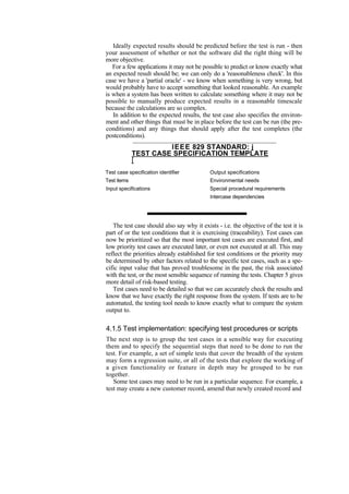 Ideally expected results should be predicted before the test is run - then
your assessment of whether or not the software did the right thing will be
more objective.
For a few applications it may not be possible to predict or know exactly what
an expected result should be; we can only do a 'reasonableness check'. In this
case we have a 'partial oracle' - we know when something is very wrong, but
would probably have to accept something that looked reasonable. An example
is when a system has been written to calculate something where it may not be
possible to manually produce expected results in a reasonable timescale
because the calculations are so complex.
In addition to the expected results, the test case also specifies the environ-
ment and other things that must be in place before the test can be run (the pre-
conditions) and any things that should apply after the test completes (the
postconditions).
IEEE 829 STANDARD: j
TEST CASE SPECIFICATION TEMPLATE
[
Test case specification identifier Output specifications
Test items Environmental needs
Input specifications Special procedural requirements
Intercase dependencies
The test case should also say why it exists - i.e. the objective of the test it is
part of or the test conditions that it is exercising (traceability). Test cases can
now be prioritized so that the most important test cases are executed first, and
low priority test cases are executed later, or even not executed at all. This may
reflect the priorities already established for test conditions or the priority may
be determined by other factors related to the specific test cases, such as a spe-
cific input value that has proved troublesome in the past, the risk associated
with the test, or the most sensible sequence of running the tests. Chapter 5 gives
more detail of risk-based testing.
Test cases need to be detailed so that we can accurately check the results and
know that we have exactly the right response from the system. If tests are to be
automated, the testing tool needs to know exactly what to compare the system
output to.
4.1.5 Test implementation: specifying test procedures or scripts
The next step is to group the test cases in a sensible way for executing
them and to specify the sequential steps that need to be done to run the
test. For example, a set of simple tests that cover the breadth of the system
may form a regression suite, or all of the tests that explore the working of
a given functionality or feature in depth may be grouped to be run
together.
Some test cases may need to be run in a particular sequence. For example, a
test may create a new customer record, amend that newly created record and
 