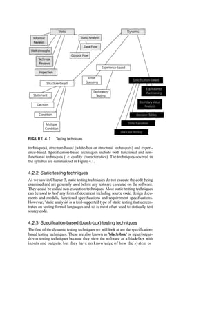 techniques), structure-based (white-box or structural techniques) and experi-
ence-based. Specification-based techniques include both functional and non-
functional techniques (i.e. quality characteristics). The techniques covered in
the syllabus are summarized in Figure 4.1.
4.2.2 Static testing techniques
As we saw in Chapter 3, static testing techniques do not execute the code being
examined and are generally used before any tests are executed on the software.
They could be called non-execution techniques. Most static testing techniques
can be used to 'test' any form of document including source code, design docu-
ments and models, functional specifications and requirement specifications.
However, 'static analysis' is a tool-supported type of static testing that concen-
trates on testing formal languages and so is most often used to statically test
source code.
4.2.3 Specification-based (black-box) testing techniques
The first of the dynamic testing techniques we will look at are the specification-
based testing techniques. These are also known as 'black-box' or input/output-
driven testing techniques because they view the software as a black-box with
inputs and outputs, but they have no knowledge of how the system or
 
