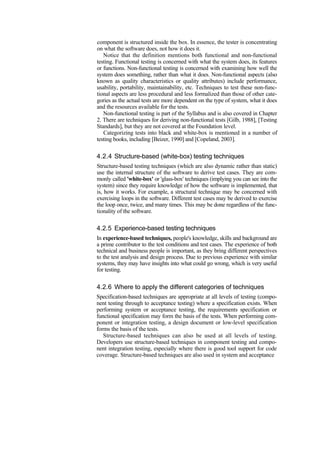 component is structured inside the box. In essence, the tester is concentrating
on what the software does, not how it does it.
Notice that the definition mentions both functional and non-functional
testing. Functional testing is concerned with what the system does, its features
or functions. Non-functional testing is concerned with examining how well the
system does something, rather than what it does. Non-functional aspects (also
known as quality characteristics or quality attributes) include performance,
usability, portability, maintainability, etc. Techniques to test these non-func-
tional aspects are less procedural and less formalized than those of other cate-
gories as the actual tests are more dependent on the type of system, what it does
and the resources available for the tests.
Non-functional testing is part of the Syllabus and is also covered in Chapter
2. There are techniques for deriving non-functional tests [Gilb, 1988], [Testing
Standards], but they are not covered at the Foundation level.
Categorizing tests into black and white-box is mentioned in a number of
testing books, including [Beizer, 1990] and [Copeland, 2003].
4.2.4 Structure-based (white-box) testing techniques
Structure-based testing techniques (which are also dynamic rather than static)
use the internal structure of the software to derive test cases. They are com-
monly called 'white-box' or 'glass-box' techniques (implying you can see into the
system) since they require knowledge of how the software is implemented, that
is, how it works. For example, a structural technique may be concerned with
exercising loops in the software. Different test cases may be derived to exercise
the loop once, twice, and many times. This may be done regardless of the func-
tionality of the software.
4.2.5 Experience-based testing techniques
In experience-based techniques, people's knowledge, skills and background are
a prime contributor to the test conditions and test cases. The experience of both
technical and business people is important, as they bring different perspectives
to the test analysis and design process. Due to previous experience with similar
systems, they may have insights into what could go wrong, which is very useful
for testing.
4.2.6 Where to apply the different categories of techniques
Specification-based techniques are appropriate at all levels of testing (compo-
nent testing through to acceptance testing) where a specification exists. When
performing system or acceptance testing, the requirements specification or
functional specification may form the basis of the tests. When performing com-
ponent or integration testing, a design document or low-level specification
forms the basis of the tests.
Structure-based techniques can also be used at all levels of testing.
Developers use structure-based techniques in component testing and compo-
nent integration testing, especially where there is good tool support for code
coverage. Structure-based techniques are also used in system and acceptance
 